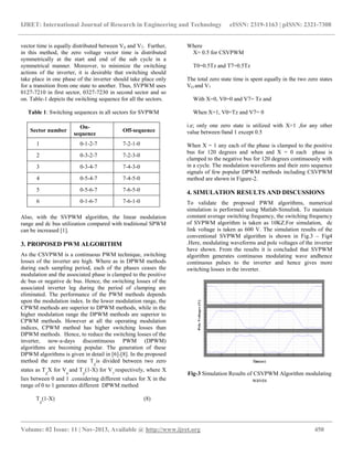 IJRET: International Journal of Research in Engineering and Technology eISSN: 2319-1163 | pISSN: 2321-7308
__________________________________________________________________________________________
Volume: 02 Issue: 11 | Nov-2013, Available @ http://www.ijret.org 450
vector time is equally distributed between V0 and V7. Further,
in this method, the zero voltage vector time is distributed
symmetrically at the start and end of the sub cycle in a
symmetrical manner. Moreover, to minimize the switching
actions of the inverter, it is desirable that switching should
take place in one phase of the inverter should take place only
for a transition from one state to another. Thus, SVPWM uses
0127-7210 in first sector, 0327-7230 in second sector and so
on. Table-1 depicts the switching sequence for all the sectors.
Table 1: Switching sequences in all sectors for SVPWM
Sector number
On-
sequence
Off-sequence
1 0-1-2-7 7-2-1-0
2 0-3-2-7 7-2-3-0
3 0-3-4-7 7-4-3-0
4 0-5-4-7 7-4-5-0
5 0-5-6-7 7-6-5-0
6 0-1-6-7 7-6-1-0
Also, with the SVPWM algorithm, the linear modulation
range and dc bus utilization compared with traditional SPWM
can be increased [1].
3. PROPOSED PWM ALGORITHM
As the CSVPWM is a continuous PWM technique, switching
losses of the inverter are high. Where as in DPWM methods
during each sampling period, each of the phases ceases the
modulation and the associated phase is clamped to the positive
dc bus or negative dc bus. Hence, the switching losses of the
associated inverter leg during the period of clamping are
eliminated. The performance of the PWM methods depends
upon the modulation index. In the lower modulation range, the
CPWM methods are superior to DPWM methods, while in the
higher modulation range the DPWM methods are superior to
CPWM methods. However at all the operating modulation
indices, CPWM method has higher switching losses than
DPWM methods. Hence, to reduce the switching losses of the
inverter, now-a-days discontinuous PWM (DPWM)
algorithms are becoming popular. The generation of these
DPWM algorithms is given in detail in [6]-[8]. In the proposed
method the zero state time T
Z
is divided between two zero
states as T
Z
X for V
0
and T
Z
(1-X) for V
7
respectively, where X
lies between 0 and 1 .considering different values for X in the
range of 0 to 1 generates different DPWM method
T
Z
(1-X) (8)
Where
X= 0.5 for CSVPWM
T0=0.5Tz and T7=0.5Tz
The total zero state time is spent equally in the two zero states
VO and V7
With X=0, V0=0 and V7= Tz and
When X=1, V0=Tz and V7= 0
i.e; only one zero state is utilized with X=1 ,for any other
value between 0and 1 except 0.5
When X = 1 any each of the phase is clamped to the positive
bus for 120 degrees and when and X = 0 each phase is
clamped to the negative bus for 120 degrees continuously with
in a cycle. The modulation waveforms and their zero sequence
signals of few popular DPWM methods including CSVPWM
method are shown in Figure-2.
4. SIMULATION RESULTS AND DISCUSSIONS
To validate the proposed PWM algorithms, numerical
simulation is performed using Matlab-Simulink. To maintain
constant average switching frequency, the switching frequency
of SVPWM algorithm is taken as 10KZ.For simulation, dc
link voltage is taken as 600 V. The simulation results of the
conventional SVPWM algorithm is shown in Fig.3 – Fig4
.Here, modulating waveforms and pole voltages of the inverter
have shown. From the results it is concluded that SVPWM
algorithm generates continuous modulating wave andhence
continuous pulses to the inverter and hence gives more
switching losses in the inverter.
Fig-3 Simulation Results of CSVPWM Algorithm modulating
waves
 