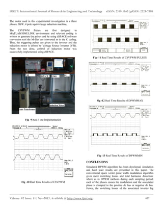 IJRET: International Journal of Research in Engineering and Technology eISSN: 2319-1163 | pISSN: 2321-7308
__________________________________________________________________________________________
Volume: 02 Issue: 11 | Nov-2013, Available @ http://www.ijret.org 452
The motor used in this experimental investigation is a three
phases, 3KW, 4 pole squirrel cage induction machine,
The CSVPWM Pulses are first designed in
MATLAB/SIMULINK environment and relevant coding is
written to generate the pulses and by using dSPACE software
conversion tool the M-files are converted in to the C coding.
Thus, the triggering pulses are given to the inverter and the
induction motor is driven by Voltage Source Inverter (VSI).
From the test done, control of induction motor was
successfully implemented using dSPACE.
Fig -9 Real Time Implementation
Fig -10 Real Time Results of CSVPWM
Fig -11 Real Time Results of CSVPWM PULSES
Fig -12 Real Time Results of DPWMMAX
Fig -13 Real Time Results of DPWMMIN
CONCLUSIONS
Simulated DPWM algorithm has been developed, simulation
and hard ware results are presented in this paper. The
conventional space vector pulse width modulation algorithm
gives more switching losses and total harmonic distortion.
where as in DPWM methods during each sampling period,
each of the phases ceases the modulation and the associated
phase is clamped to the positive dc bus or negative dc bus.
Hence, the switching losses of the associated inverter leg
 