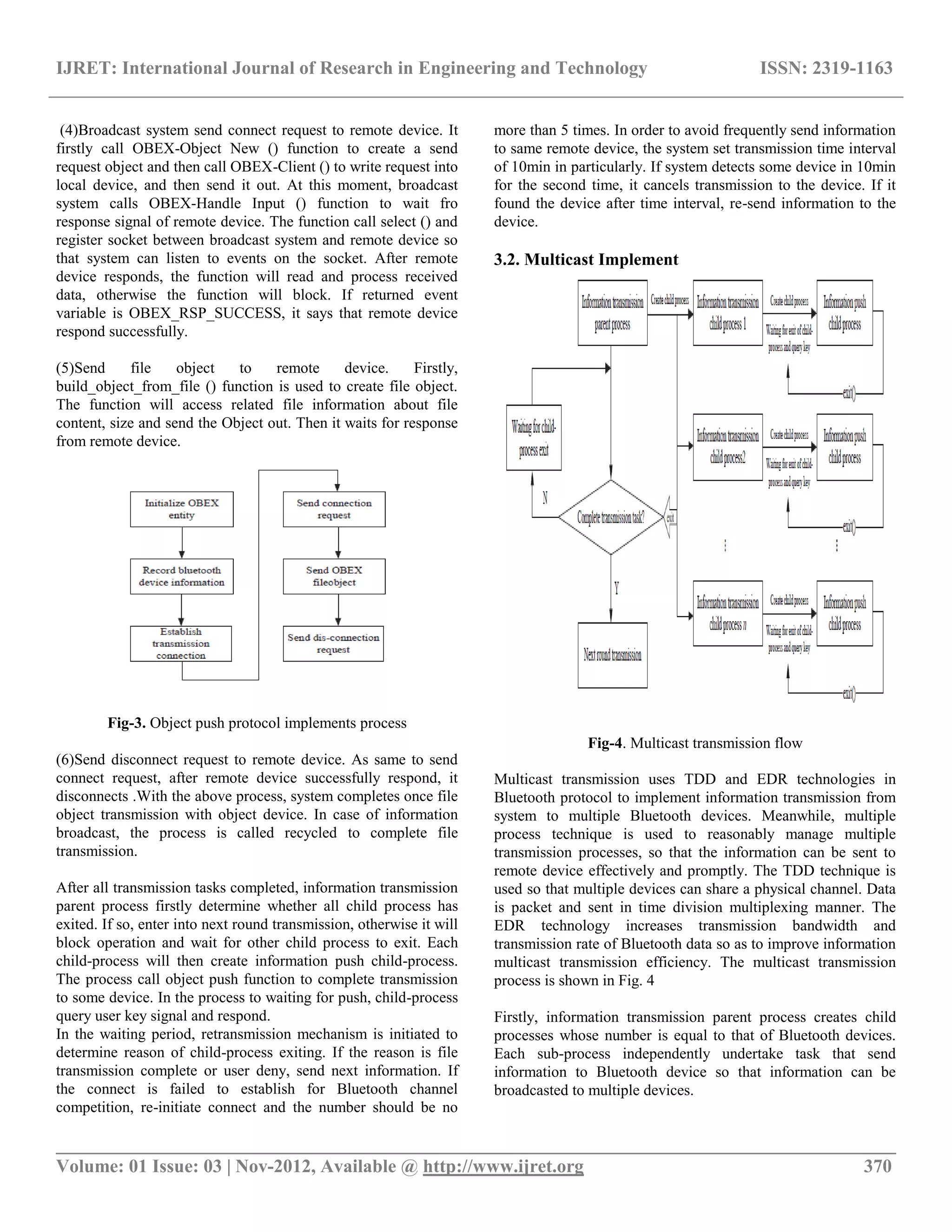 IJRET: International Journal of Research in Engineering and Technology ISSN: 2319-1163 __________________________________________________________________________________________ Volume: 01 Issue: 03 | Nov-2012, Available @ http://www.ijret.org 370 (4)Broadcast system send connect request to remote device. It firstly call OBEX-Object New () function to create a send request object and then call OBEX-Client () to write request into local device, and then send it out. At this moment, broadcast system calls OBEX-Handle Input () function to wait fro response signal of remote device. The function call select () and register socket between broadcast system and remote device so that system can listen to events on the socket. After remote device responds, the function will read and process received data, otherwise the function will block. If returned event variable is OBEX_RSP_SUCCESS, it says that remote device respond successfully. (5)Send file object to remote device. Firstly, build_object_from_file () function is used to create file object. The function will access related file information about file content, size and send the Object out. Then it waits for response from remote device. Fig-3. Object push protocol implements process (6)Send disconnect request to remote device. As same to send connect request, after remote device successfully respond, it disconnects .With the above process, system completes once file object transmission with object device. In case of information broadcast, the process is called recycled to complete file transmission. After all transmission tasks completed, information transmission parent process firstly determine whether all child process has exited. If so, enter into next round transmission, otherwise it will block operation and wait for other child process to exit. Each child-process will then create information push child-process. The process call object push function to complete transmission to some device. In the process to waiting for push, child-process query user key signal and respond. In the waiting period, retransmission mechanism is initiated to determine reason of child-process exiting. If the reason is file transmission complete or user deny, send next information. If the connect is failed to establish for Bluetooth channel competition, re-initiate connect and the number should be no more than 5 times. In order to avoid frequently send information to same remote device, the system set transmission time interval of 10min in particularly. If system detects some device in 10min for the second time, it cancels transmission to the device. If it found the device after time interval, re-send information to the device. 3.2. Multicast Implement Fig-4. Multicast transmission flow Multicast transmission uses TDD and EDR technologies in Bluetooth protocol to implement information transmission from system to multiple Bluetooth devices. Meanwhile, multiple process technique is used to reasonably manage multiple transmission processes, so that the information can be sent to remote device effectively and promptly. The TDD technique is used so that multiple devices can share a physical channel. Data is packet and sent in time division multiplexing manner. The EDR technology increases transmission bandwidth and transmission rate of Bluetooth data so as to improve information multicast transmission efficiency. The multicast transmission process is shown in Fig. 4 Firstly, information transmission parent process creates child processes whose number is equal to that of Bluetooth devices. Each sub-process independently undertake task that send information to Bluetooth device so that information can be broadcasted to multiple devices. 