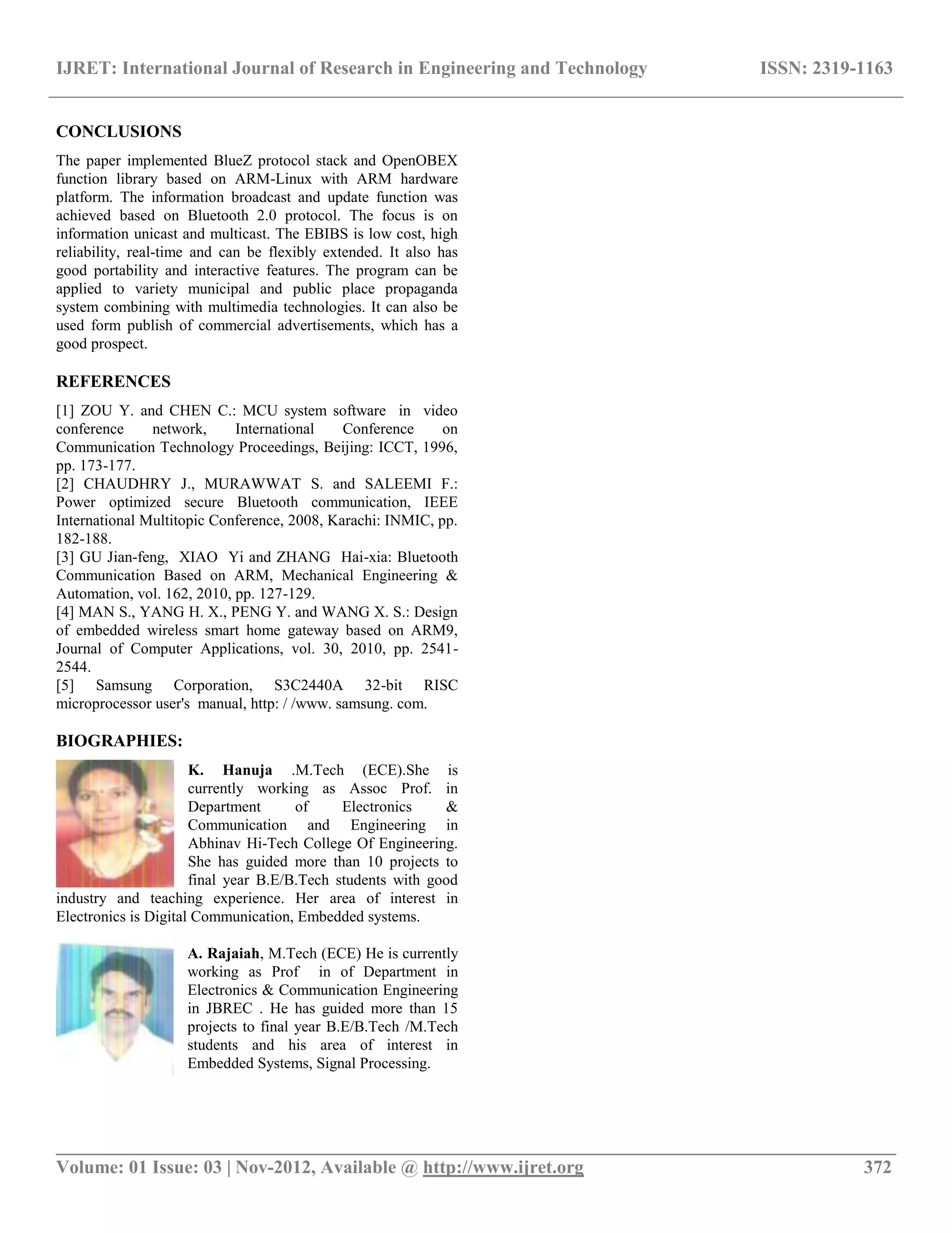 IJRET: International Journal of Research in Engineering and Technology ISSN: 2319-1163 __________________________________________________________________________________________ Volume: 01 Issue: 03 | Nov-2012, Available @ http://www.ijret.org 372 CONCLUSIONS The paper implemented BlueZ protocol stack and OpenOBEX function library based on ARM-Linux with ARM hardware platform. The information broadcast and update function was achieved based on Bluetooth 2.0 protocol. The focus is on information unicast and multicast. The EBIBS is low cost, high reliability, real-time and can be flexibly extended. It also has good portability and interactive features. The program can be applied to variety municipal and public place propaganda system combining with multimedia technologies. It can also be used form publish of commercial advertisements, which has a good prospect. REFERENCES [1] ZOU Y. and CHEN C.: MCU system software in video conference network, International Conference on Communication Technology Proceedings, Beijing: ICCT, 1996, pp. 173-177. [2] CHAUDHRY J., MURAWWAT S. and SALEEMI F.: Power optimized secure Bluetooth communication, IEEE International Multitopic Conference, 2008, Karachi: INMIC, pp. 182-188. [3] GU Jian-feng, XIAO Yi and ZHANG Hai-xia: Bluetooth Communication Based on ARM, Mechanical Engineering & Automation, vol. 162, 2010, pp. 127-129. [4] MAN S., YANG H. X., PENG Y. and WANG X. S.: Design of embedded wireless smart home gateway based on ARM9, Journal of Computer Applications, vol. 30, 2010, pp. 2541- 2544. [5] Samsung Corporation, S3C2440A 32-bit RISC microprocessor user's manual, http: / /www. samsung. com. BIOGRAPHIES: K. Hanuja .M.Tech (ECE).She is currently working as Assoc Prof. in Department of Electronics & Communication and Engineering in Abhinav Hi-Tech College Of Engineering. She has guided more than 10 projects to final year B.E/B.Tech students with good industry and teaching experience. Her area of interest in Electronics is Digital Communication, Embedded systems. A. Rajaiah, M.Tech (ECE) He is currently working as Prof in of Department in Electronics & Communication Engineering in JBREC . He has guided more than 15 projects to final year B.E/B.Tech /M.Tech students and his area of interest in Embedded Systems, Signal Processing. 