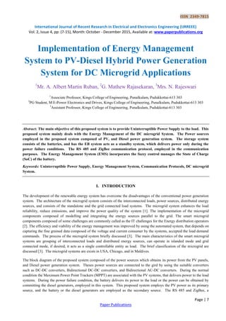 ISSN 2349-7815
International Journal of Recent Research in Electrical and Electronics Engineering (IJRREEE)
Vol. 2, Issue 4, pp: (7-15), Month: October - December 2015, Available at: www.paperpublications.org
Page | 7
Paper Publications
Implementation of Energy Management
System to PV-Diesel Hybrid Power Generation
System for DC Microgrid Applications
1
Mr. A. Albert Martin Ruban, 2
G. Mathew Rajasekaran, 3
Mrs. N. Rajeswari
1
Associate Professor, Kings College of Engineering, Punalkulam, Pudukkottai-613 303
2
PG Student, M.E-Power Electronics and Drives, Kings College of Engineering, Punalkulam, Pudukkottai-613 303
3
Assistant Professor, Kings College of Engineering, Punalkulam, Pudukkottai-613 303
Abstract: The main objective of this proposed system is to provide Uninterruptible Power Supply to the load. This
proposed system mainly deals with the Energy Management of the DC microgrid System. The Power sources
employed in the proposed system composed of PV, and Diesel power generation system. The storage system
consists of the batteries, and has the EB system acts as a standby system, which delivers power only during the
power failure conditions. The RS 485 and ZigBee communication protocol, employed in the communication
purposes. The Energy Management System (EMS) incorporates the fuzzy control manages the State of Charge
(SoC) of the battery.
Keywords: Uninterruptible Power Supply, Energy Management System, Communication Protocols, DC microgrid
System.
I. INTRODUCTION
The development of the renewable energy system has overcome the disadvantages of the conventional power generation
system. The architecture of the microgrid system consists of the interconnected loads, power sources, distributed energy
sources, and consists of the standalone and the grid connected load systems. The microgrid system enhances the load
reliability, reduce emissions, and improve the power quality of the system [1]. The implementation of the microgrid
components composed of modelling and integrating the energy sources parallel to the grid. The smart microgrid
components composed of some challenges are commonly called as the IT challenges for the Energy distribution operators
[2]. The efficiency and viability of the energy management was improved by using the automated system, that depends on
capturing the fine grained data composed of the voltage and current consumer by the systems, accepted the load demand
commands. The process of the microgrid system briefly discussed [3]. The main characteristics of the smart microgrid
systems are grouping of interconnected loads and distributed energy sources, can operate in islanded mode and grid
connected mode, if desired, it acts as a single controllable entity as load. The brief classification of the microgrid are
discussed [3]. The microgrid systems are exists in USA, Chicago, and in Maldives.
The block diagram of the proposed system composed of the power sources which obtains its power from the PV panels,
and Diesel power generation system. Theses power sources are connected to the gird by using the suitable converters
such as DC-DC converters, Bidirectional DC-DC converters, and Bidirectional AC-DC converters. During the normal
condition the Maximum Power Point Trackers (MPPT) are associated with the PV systems, that delivers power to the load
systems. During the power failure condition, the battery delivers its power to the load or the power can be obtained by
committing the diesel generators, employed in this system. This proposed system employs the PV power as its primary
source, and the battery or the diesel generators are employed as the secondary source. The RS 485 and ZigBee, a
 