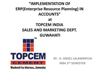 “IMPLEMENTATION OF
ERP(Enterprise Resource Planning) IN
            ACCOUNTS”
                 at
          TOPCEM INDIA
   SALES AND MARKETING DEPT.
             GUWAHATI




                    BY : K. ISRAEL LALAWMPUIA
                         MBA 3rd SEMESTER
 