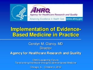 Implementation of Evidence-
 Based Medicine in Practice
           Carolyn M. Clancy, MD
                  Director
Agency for Healthcare Research and Quality

                 CMIO Leadership Forum:
  Transforming Healthcare through Evidence-based Medicine
               Chicago, IL – October 4, 2012
 