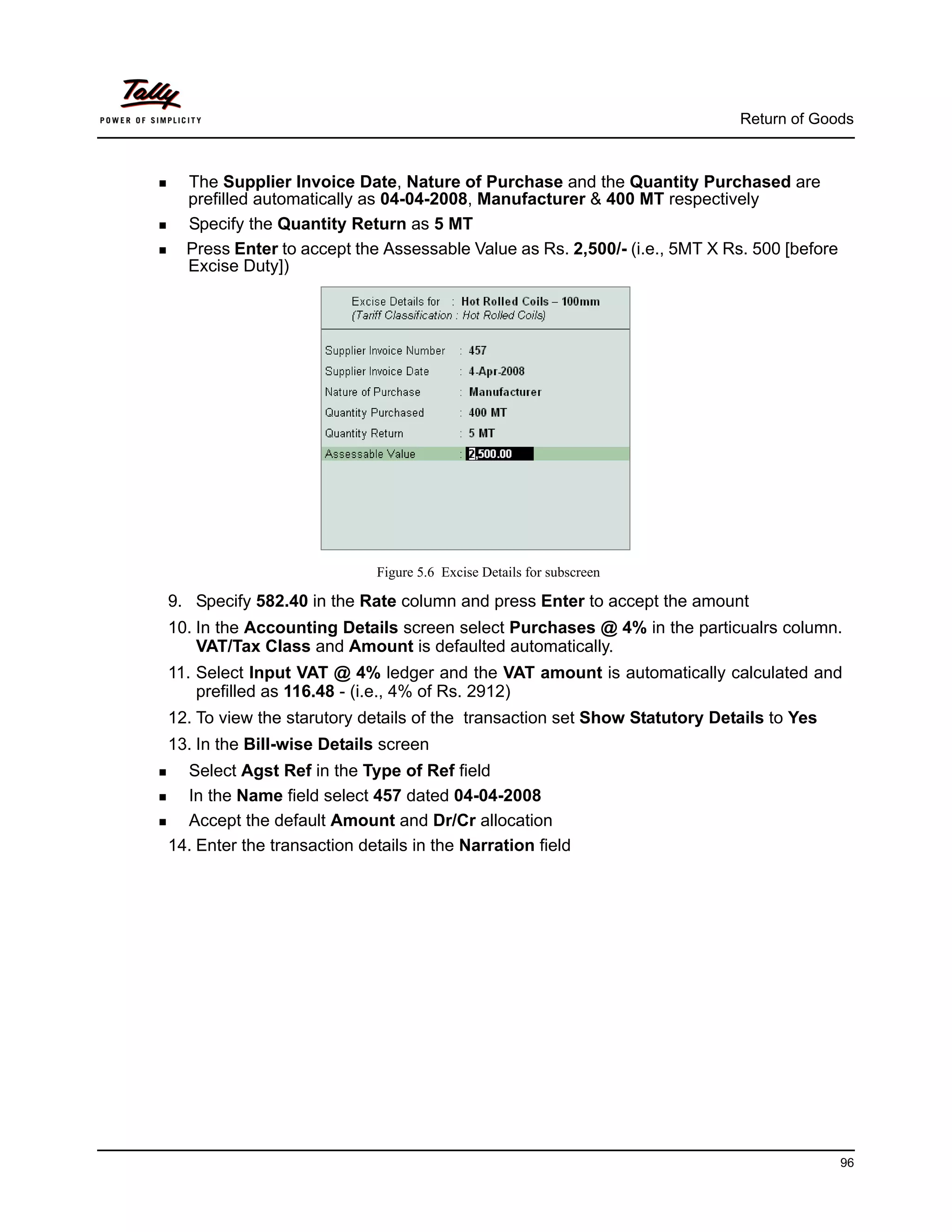 Return of Goods



  The Supplier Invoice Date, Nature of Purchase and the Quantity Purchased are
  prefilled automatically as 04-04-2008, Manufacturer & 400 MT respectively
  Specify the Quantity Return as 5 MT
  Press Enter to accept the Assessable Value as Rs. 2,500/- (i.e., 5MT X Rs. 500 [before
  Excise Duty])




                             Figure 5.6 Excise Details for subscreen

9. Specify 582.40 in the Rate column and press Enter to accept the amount
10. In the Accounting Details screen select Purchases @ 4% in the particualrs column.
    VAT/Tax Class and Amount is defaulted automatically.
11. Select Input VAT @ 4% ledger and the VAT amount is automatically calculated and
    prefilled as 116.48 - (i.e., 4% of Rs. 2912)
12. To view the starutory details of the transaction set Show Statutory Details to Yes
13. In the Bill-wise Details screen
  Select Agst Ref in the Type of Ref field
  In the Name field select 457 dated 04-04-2008
  Accept the default Amount and Dr/Cr allocation
14. Enter the transaction details in the Narration field




                                                                                           96
 