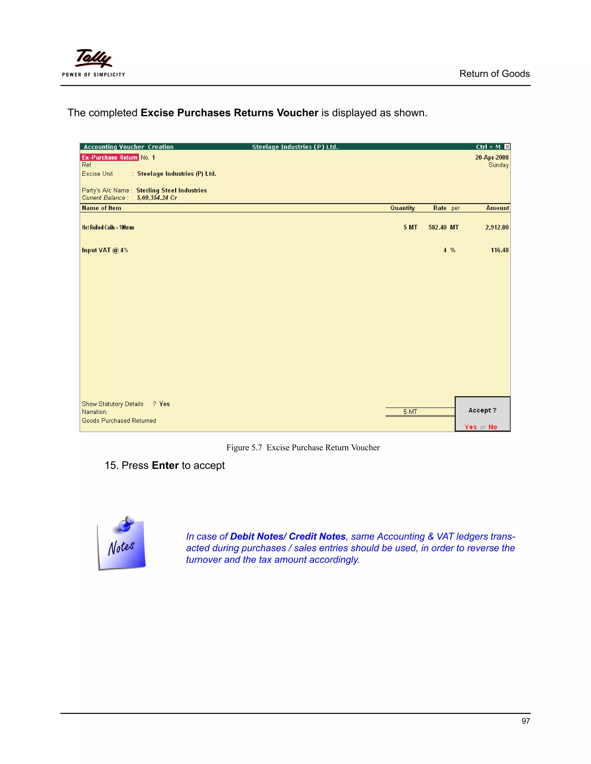 Return of Goods



The completed Excise Purchases Returns Voucher is displayed as shown.




                                   Figure 5.7 Excise Purchase Return Voucher

       15. Press Enter to accept




                       In case of Debit Notes/ Credit Notes, same Accounting & VAT ledgers trans-
                       acted during purchases / sales entries should be used, in order to reverse the
                       turnover and the tax amount accordingly.




                                                                                                        97
 