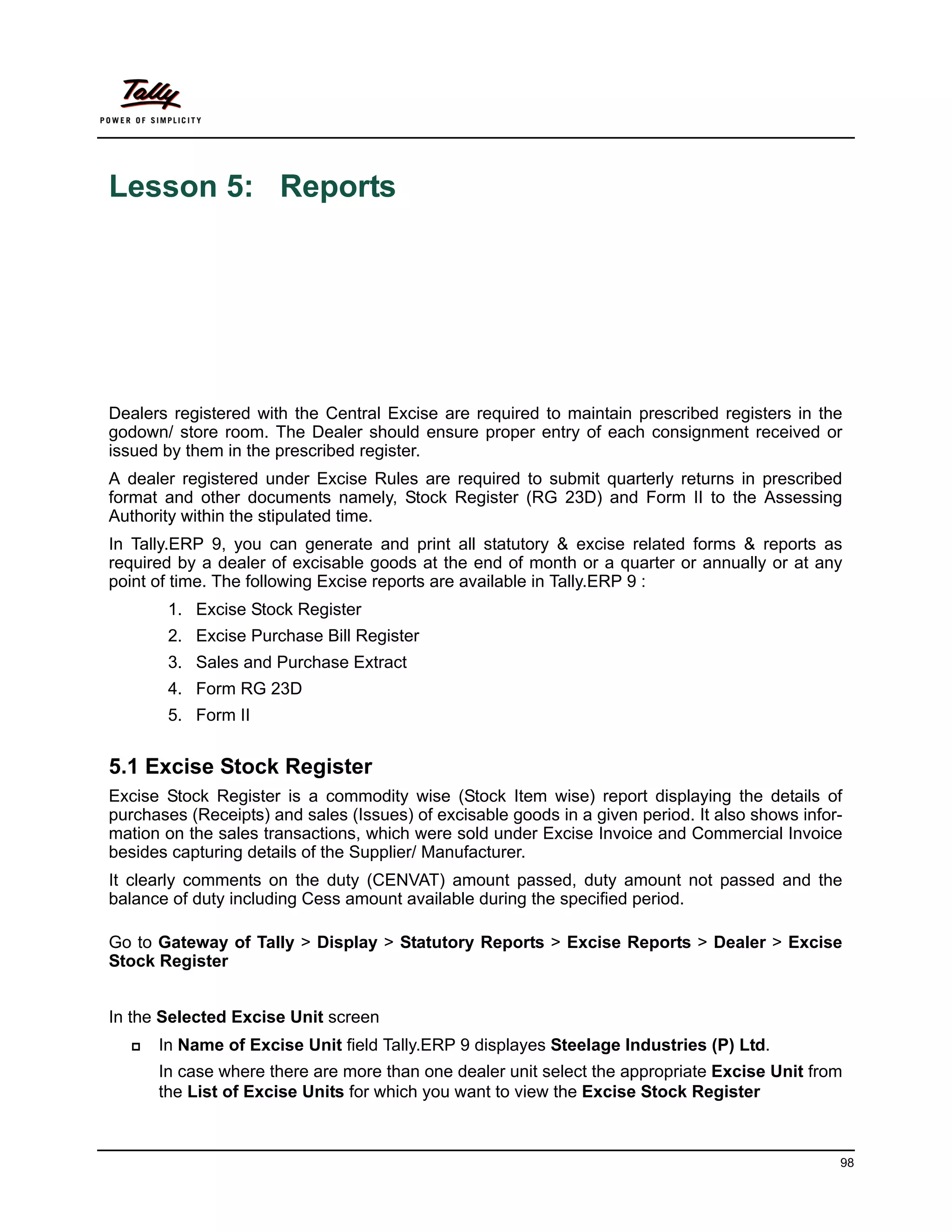 Lesson 5: Reports




Dealers registered with the Central Excise are required to maintain prescribed registers in the
godown/ store room. The Dealer should ensure proper entry of each consignment received or
issued by them in the prescribed register.
A dealer registered under Excise Rules are required to submit quarterly returns in prescribed
format and other documents namely, Stock Register (RG 23D) and Form II to the Assessing
Authority within the stipulated time.
In Tally.ERP 9, you can generate and print all statutory & excise related forms & reports as
required by a dealer of excisable goods at the end of month or a quarter or annually or at any
point of time. The following Excise reports are available in Tally.ERP 9 :
       1. Excise Stock Register
       2. Excise Purchase Bill Register
       3. Sales and Purchase Extract
       4. Form RG 23D
       5. Form II


5.1 Excise Stock Register
Excise Stock Register is a commodity wise (Stock Item wise) report displaying the details of
purchases (Receipts) and sales (Issues) of excisable goods in a given period. It also shows infor-
mation on the sales transactions, which were sold under Excise Invoice and Commercial Invoice
besides capturing details of the Supplier/ Manufacturer.
It clearly comments on the duty (CENVAT) amount passed, duty amount not passed and the
balance of duty including Cess amount available during the specified period.

Go to Gateway of Tally > Display > Statutory Reports > Excise Reports > Dealer > Excise
Stock Register


In the Selected Excise Unit screen
      In Name of Excise Unit field Tally.ERP 9 displayes Steelage Industries (P) Ltd.
      In case where there are more than one dealer unit select the appropriate Excise Unit from
      the List of Excise Units for which you want to view the Excise Stock Register



                                                                                                 98
 