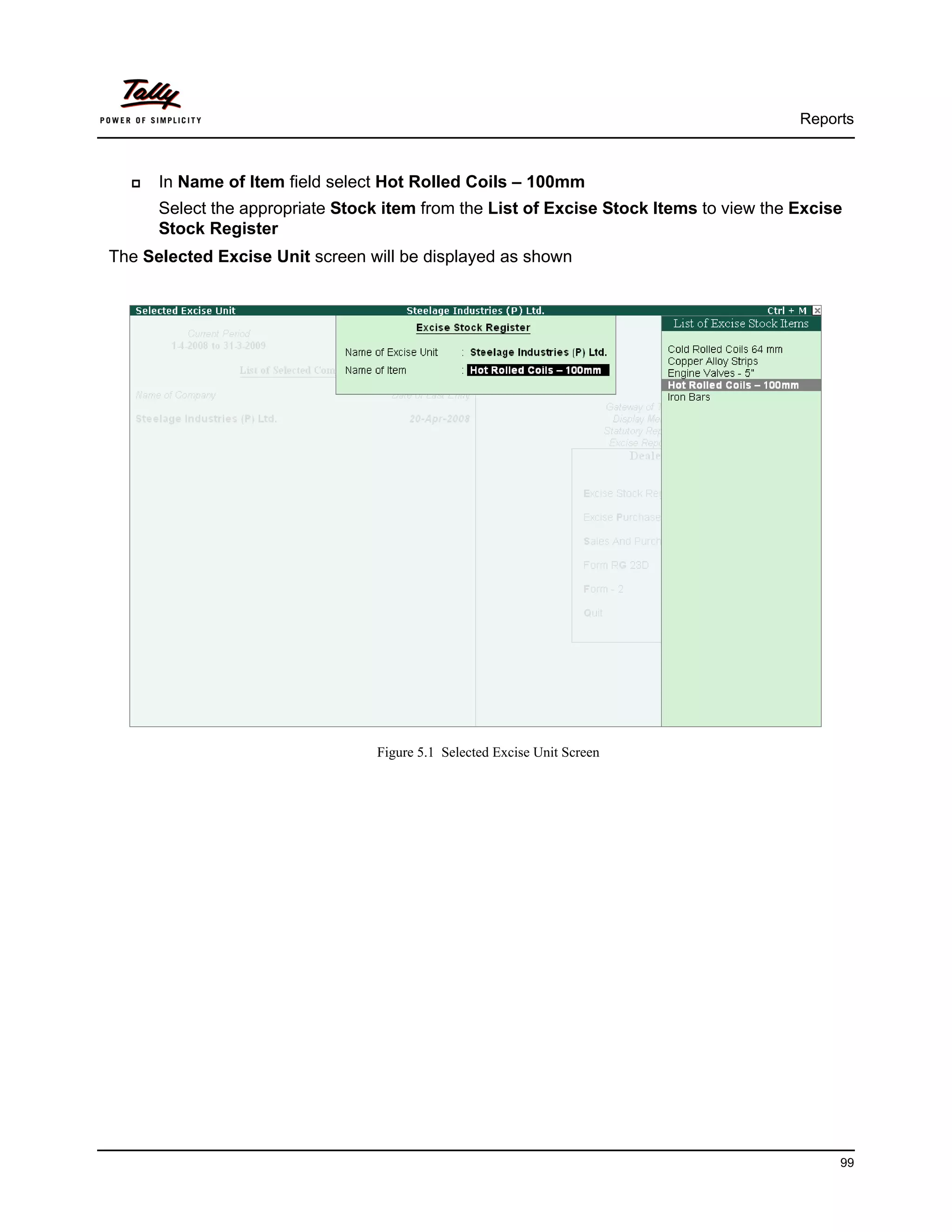 Reports



      In Name of Item field select Hot Rolled Coils – 100mm
      Select the appropriate Stock item from the List of Excise Stock Items to view the Excise
      Stock Register
The Selected Excise Unit screen will be displayed as shown




                                  Figure 5.1 Selected Excise Unit Screen




                                                                                             99
 