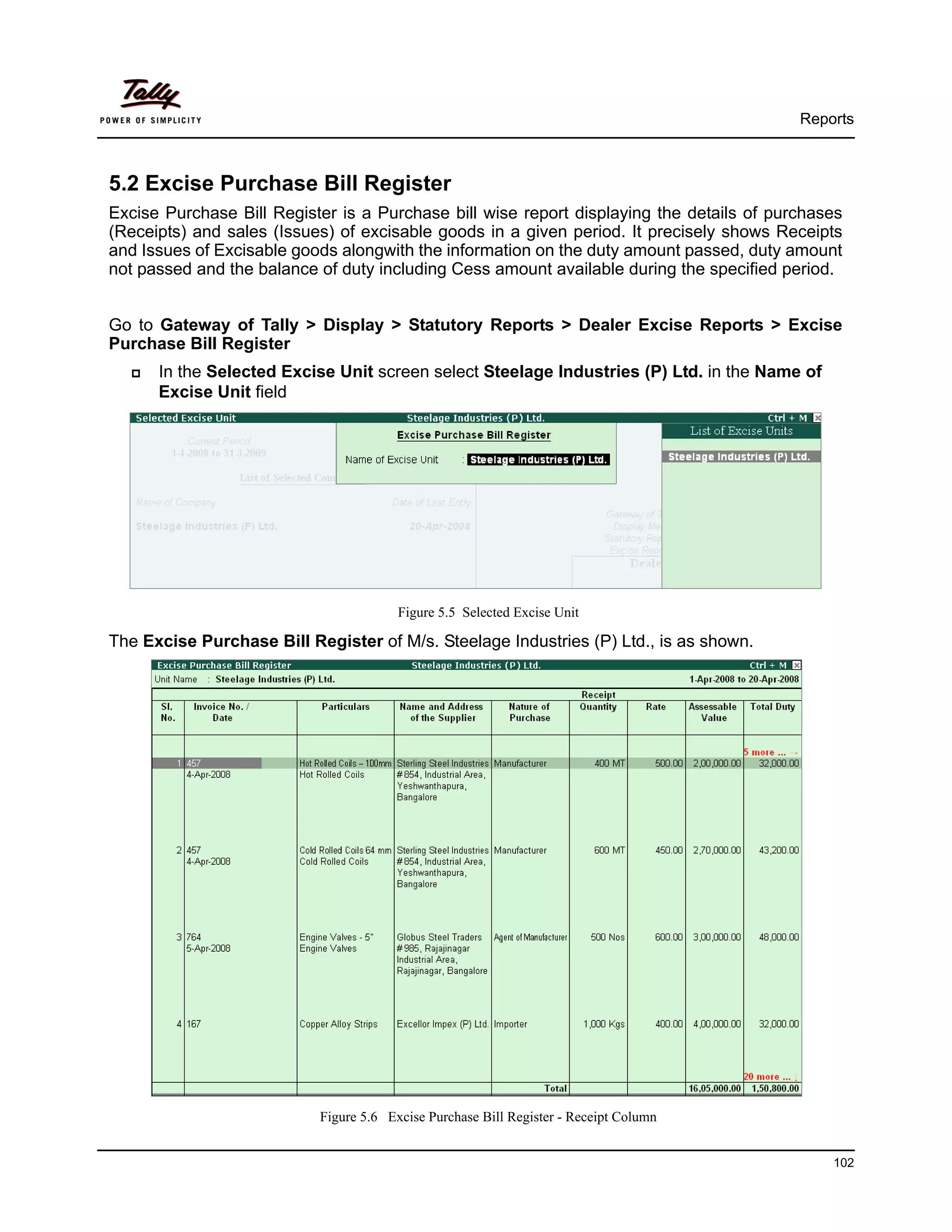 Reports



5.2 Excise Purchase Bill Register
Excise Purchase Bill Register is a Purchase bill wise report displaying the details of purchases
(Receipts) and sales (Issues) of excisable goods in a given period. It precisely shows Receipts
and Issues of Excisable goods alongwith the information on the duty amount passed, duty amount
not passed and the balance of duty including Cess amount available during the specified period.


Go to Gateway of Tally > Display > Statutory Reports > Dealer Excise Reports > Excise
Purchase Bill Register
      In the Selected Excise Unit screen select Steelage Industries (P) Ltd. in the Name of
      Excise Unit field




                                        Figure 5.5 Selected Excise Unit

The Excise Purchase Bill Register of M/s. Steelage Industries (P) Ltd., is as shown.




                           Figure 5.6 Excise Purchase Bill Register - Receipt Column


                                                                                              102
 