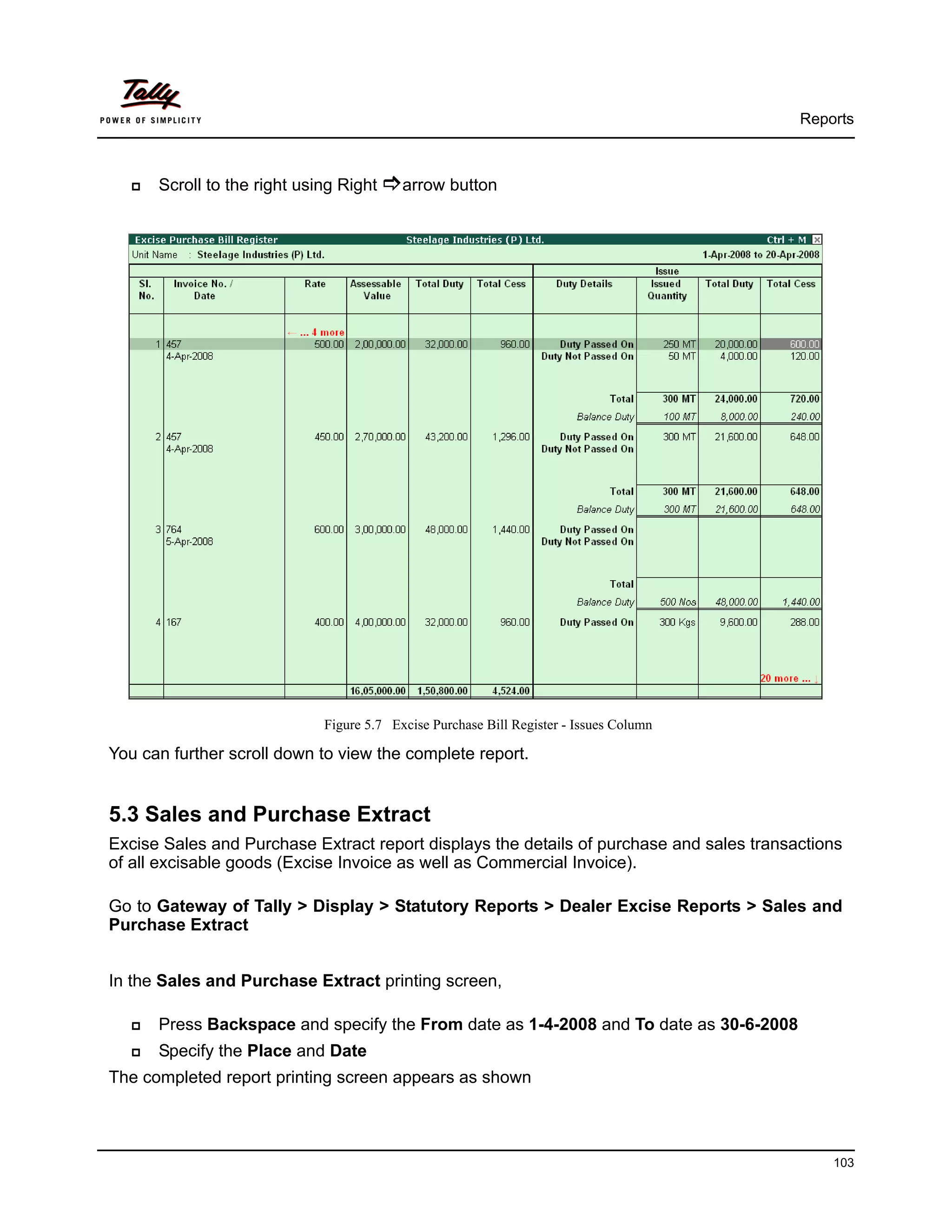 Reports



      Scroll to the right using Right     arrow button




                             Figure 5.7 Excise Purchase Bill Register - Issues Column

You can further scroll down to view the complete report.


5.3 Sales and Purchase Extract
Excise Sales and Purchase Extract report displays the details of purchase and sales transactions
of all excisable goods (Excise Invoice as well as Commercial Invoice).

Go to Gateway of Tally > Display > Statutory Reports > Dealer Excise Reports > Sales and
Purchase Extract


In the Sales and Purchase Extract printing screen,

      Press Backspace and specify the From date as 1-4-2008 and To date as 30-6-2008
      Specify the Place and Date
The completed report printing screen appears as shown



                                                                                              103
 
