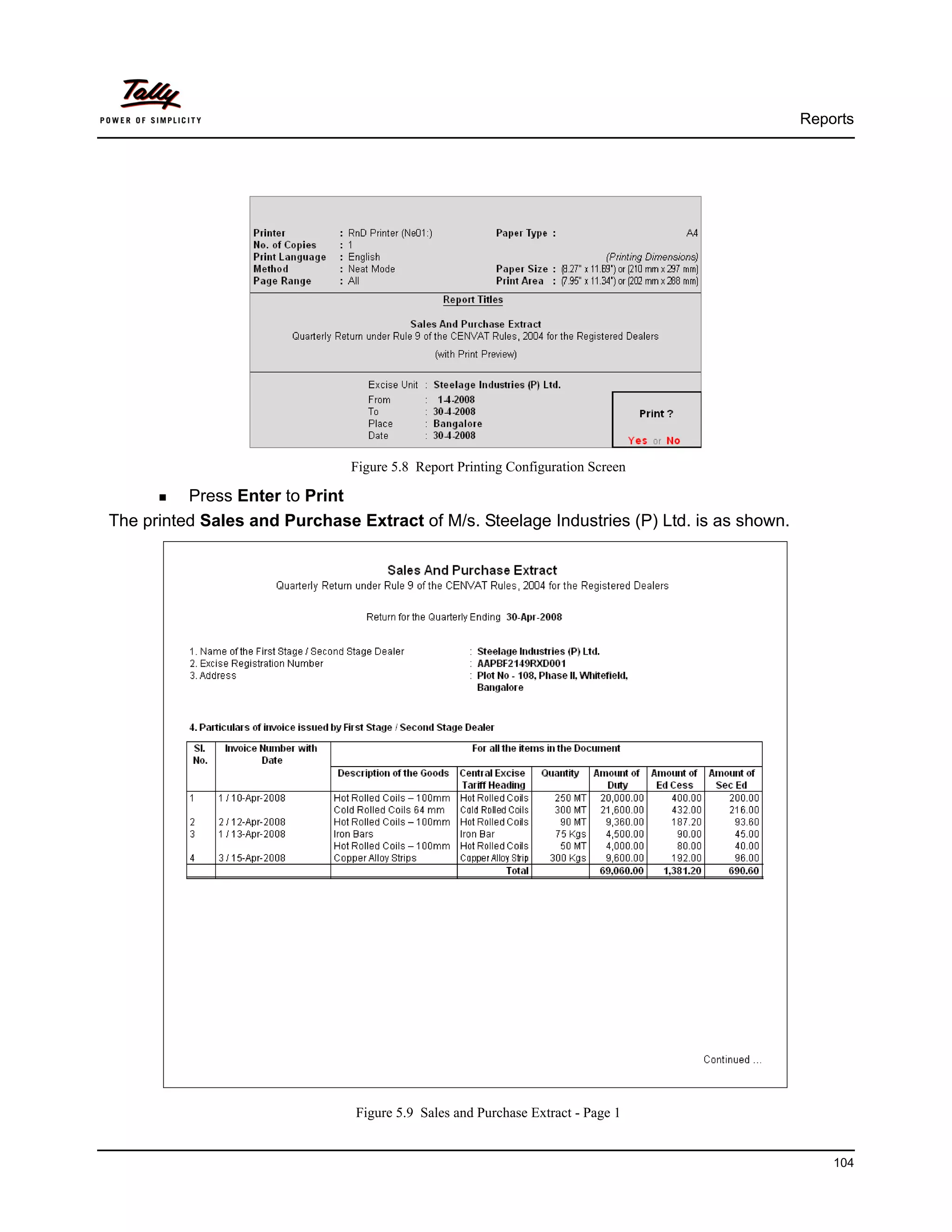 Reports




                               Figure 5.8 Report Printing Configuration Screen

          Press Enter to Print
The printed Sales and Purchase Extract of M/s. Steelage Industries (P) Ltd. is as shown.




                               Figure 5.9 Sales and Purchase Extract - Page 1


                                                                                               104
 