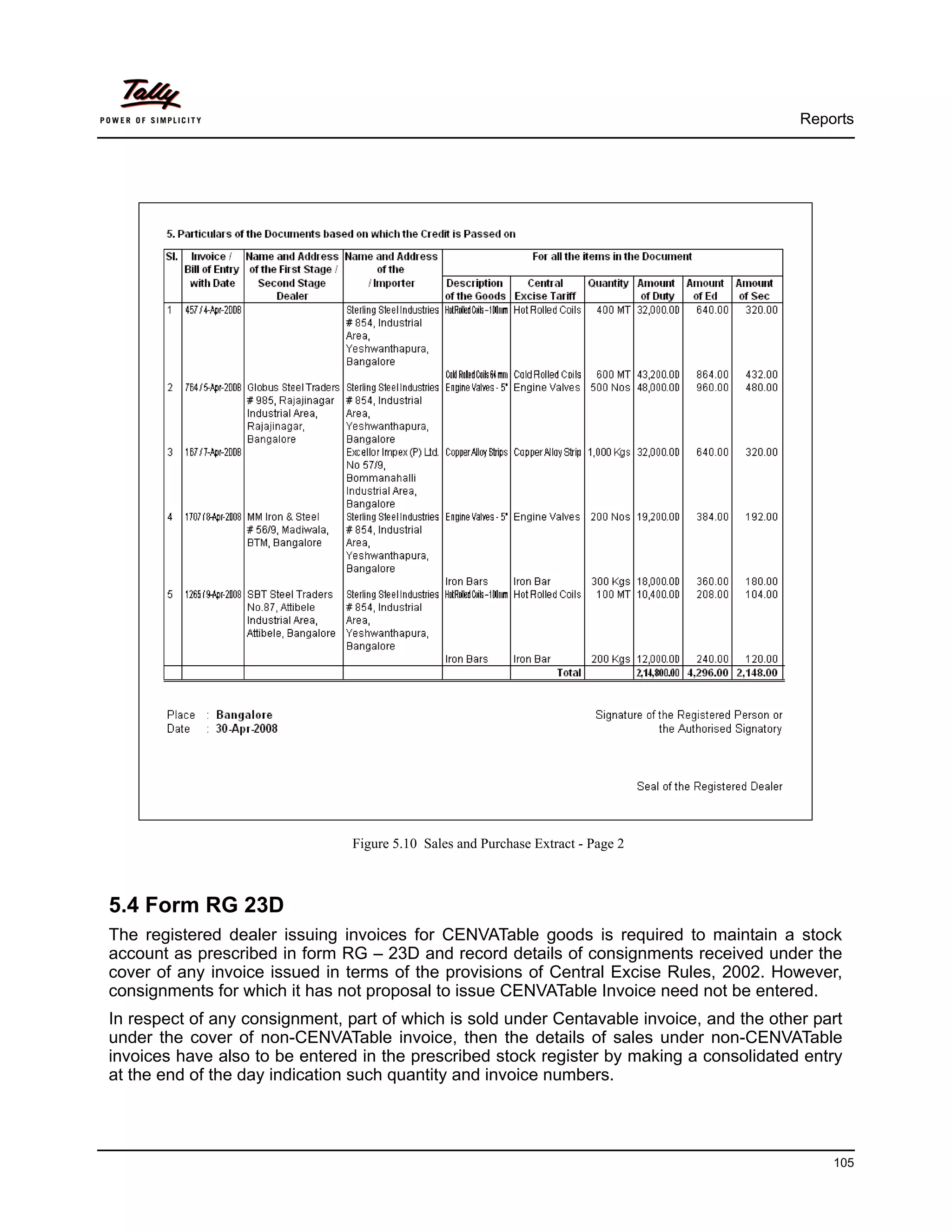 Reports




                                Figure 5.10 Sales and Purchase Extract - Page 2



5.4 Form RG 23D
The registered dealer issuing invoices for CENVATable goods is required to maintain a stock
account as prescribed in form RG – 23D and record details of consignments received under the
cover of any invoice issued in terms of the provisions of Central Excise Rules, 2002. However,
consignments for which it has not proposal to issue CENVATable Invoice need not be entered.
In respect of any consignment, part of which is sold under Centavable invoice, and the other part
under the cover of non-CENVATable invoice, then the details of sales under non-CENVATable
invoices have also to be entered in the prescribed stock register by making a consolidated entry
at the end of the day indication such quantity and invoice numbers.




                                                                                               105
 
