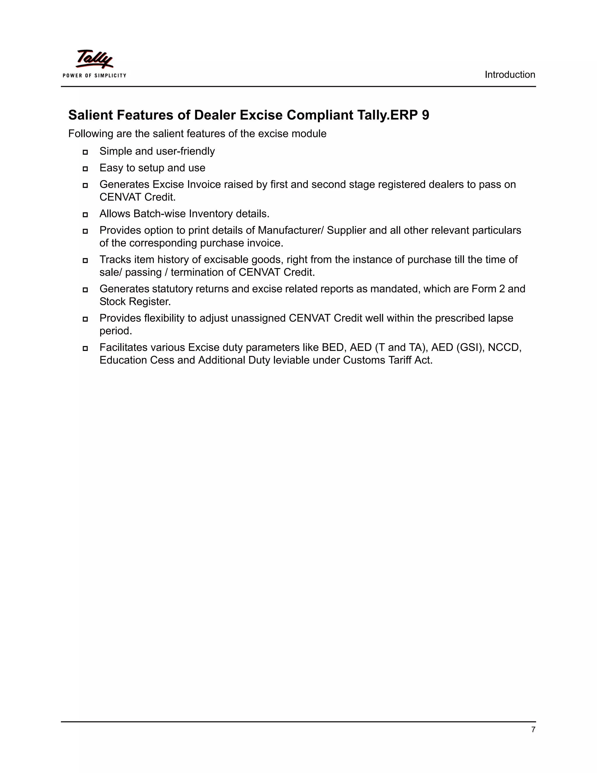 Introduction



Salient Features of Dealer Excise Compliant Tally.ERP 9
Following are the salient features of the excise module
      Simple and user-friendly
      Easy to setup and use
      Generates Excise Invoice raised by first and second stage registered dealers to pass on
      CENVAT Credit.
      Allows Batch-wise Inventory details.
      Provides option to print details of Manufacturer/ Supplier and all other relevant particulars
      of the corresponding purchase invoice.
      Tracks item history of excisable goods, right from the instance of purchase till the time of
      sale/ passing / termination of CENVAT Credit.
      Generates statutory returns and excise related reports as mandated, which are Form 2 and
      Stock Register.
      Provides flexibility to adjust unassigned CENVAT Credit well within the prescribed lapse
      period.
      Facilitates various Excise duty parameters like BED, AED (T and TA), AED (GSI), NCCD,
      Education Cess and Additional Duty leviable under Customs Tariff Act.




                                                                                                      7
 