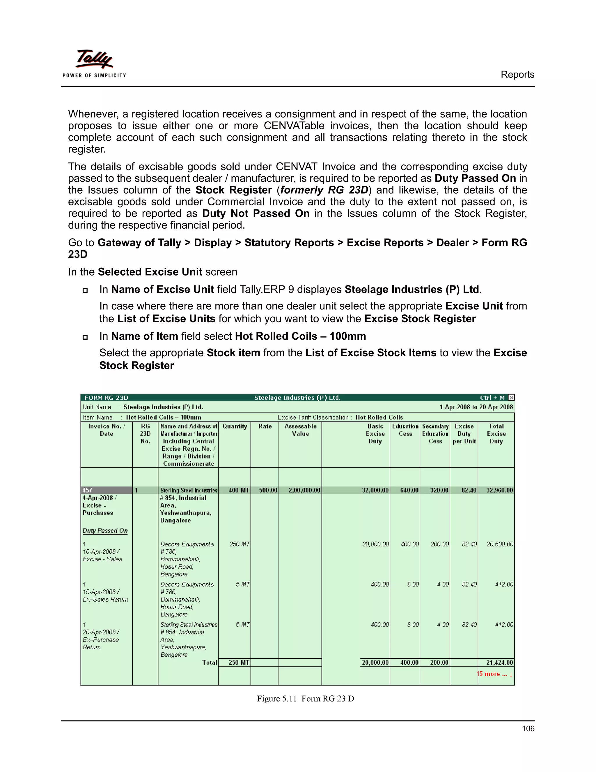 Reports



Whenever, a registered location receives a consignment and in respect of the same, the location
proposes to issue either one or more CENVATable invoices, then the location should keep
complete account of each such consignment and all transactions relating thereto in the stock
register.
The details of excisable goods sold under CENVAT Invoice and the corresponding excise duty
passed to the subsequent dealer / manufacturer, is required to be reported as Duty Passed On in
the Issues column of the Stock Register (formerly RG 23D) and likewise, the details of the
excisable goods sold under Commercial Invoice and the duty to the extent not passed on, is
required to be reported as Duty Not Passed On in the Issues column of the Stock Register,
during the respective financial period.
Go to Gateway of Tally > Display > Statutory Reports > Excise Reports > Dealer > Form RG
23D
In the Selected Excise Unit screen
      In Name of Excise Unit field Tally.ERP 9 displayes Steelage Industries (P) Ltd.
      In case where there are more than one dealer unit select the appropriate Excise Unit from
      the List of Excise Units for which you want to view the Excise Stock Register
      In Name of Item field select Hot Rolled Coils – 100mm
      Select the appropriate Stock item from the List of Excise Stock Items to view the Excise
      Stock Register




                                       Figure 5.11 Form RG 23 D


                                                                                             106
 