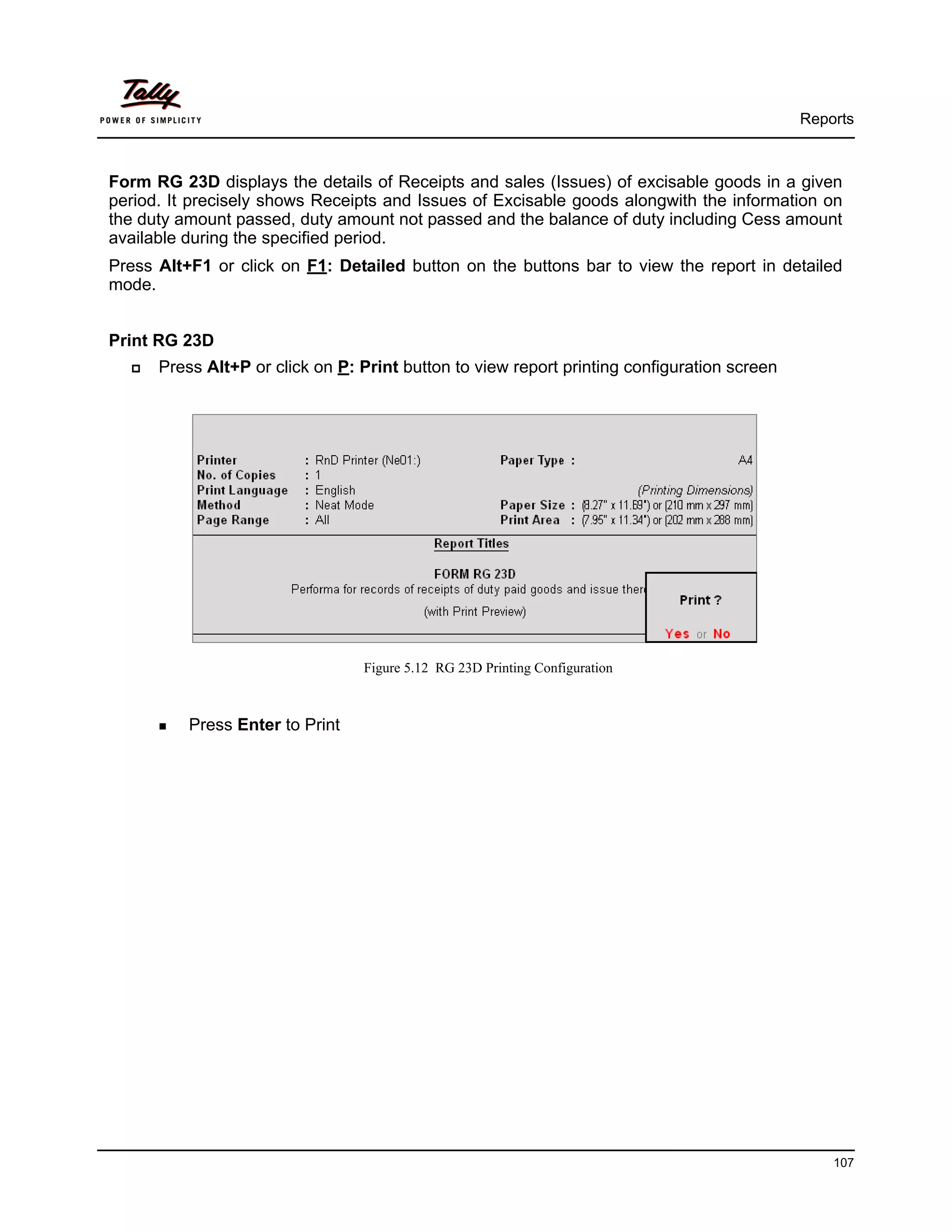 Reports



Form RG 23D displays the details of Receipts and sales (Issues) of excisable goods in a given
period. It precisely shows Receipts and Issues of Excisable goods alongwith the information on
the duty amount passed, duty amount not passed and the balance of duty including Cess amount
available during the specified period.
Press Alt+F1 or click on F1: Detailed button on the buttons bar to view the report in detailed
mode.


Print RG 23D
      Press Alt+P or click on P: Print button to view report printing configuration screen




                                 Figure 5.12 RG 23D Printing Configuration



          Press Enter to Print




                                                                                                 107
 