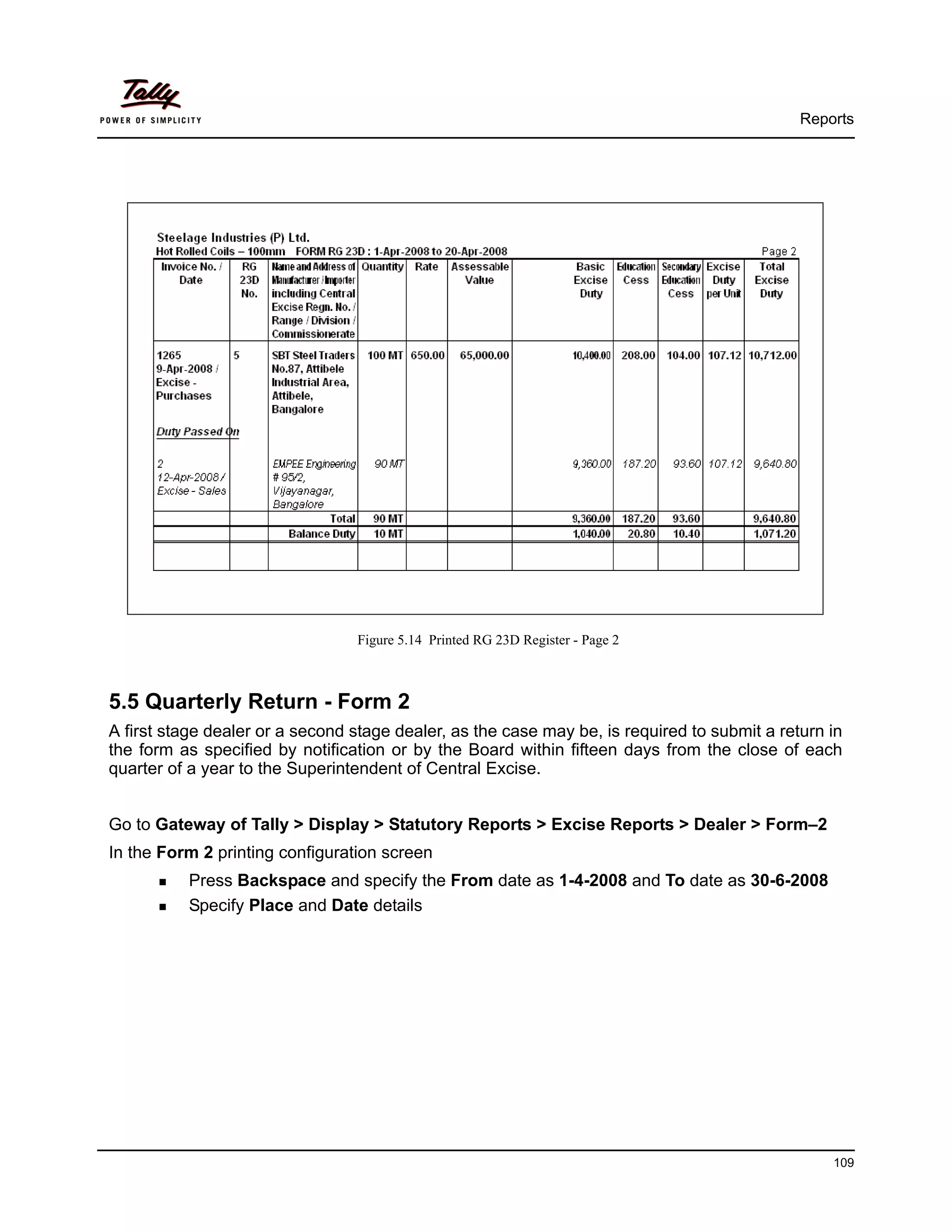 Reports




                                 Figure 5.14 Printed RG 23D Register - Page 2



5.5 Quarterly Return - Form 2
A first stage dealer or a second stage dealer, as the case may be, is required to submit a return in
the form as specified by notification or by the Board within fifteen days from the close of each
quarter of a year to the Superintendent of Central Excise.


Go to Gateway of Tally > Display > Statutory Reports > Excise Reports > Dealer > Form–2
In the Form 2 printing configuration screen
          Press Backspace and specify the From date as 1-4-2008 and To date as 30-6-2008
          Specify Place and Date details




                                                                                                  109
 
