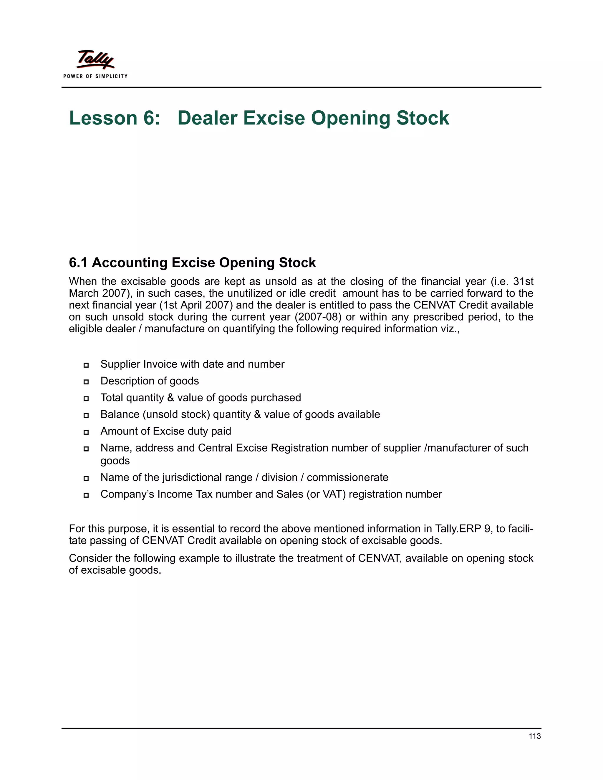 Lesson 6: Dealer Excise Opening Stock




6.1 Accounting Excise Opening Stock
When the excisable goods are kept as unsold as at the closing of the financial year (i.e. 31st
March 2007), in such cases, the unutilized or idle credit amount has to be carried forward to the
next financial year (1st April 2007) and the dealer is entitled to pass the CENVAT Credit available
on such unsold stock during the current year (2007-08) or within any prescribed period, to the
eligible dealer / manufacture on quantifying the following required information viz.,


      Supplier Invoice with date and number
      Description of goods
      Total quantity & value of goods purchased
      Balance (unsold stock) quantity & value of goods available
      Amount of Excise duty paid
      Name, address and Central Excise Registration number of supplier /manufacturer of such
      goods
      Name of the jurisdictional range / division / commissionerate
      Company’s Income Tax number and Sales (or VAT) registration number


For this purpose, it is essential to record the above mentioned information in Tally.ERP 9, to facili-
tate passing of CENVAT Credit available on opening stock of excisable goods.
Consider the following example to illustrate the treatment of CENVAT, available on opening stock
of excisable goods.




                                                                                                    113
 