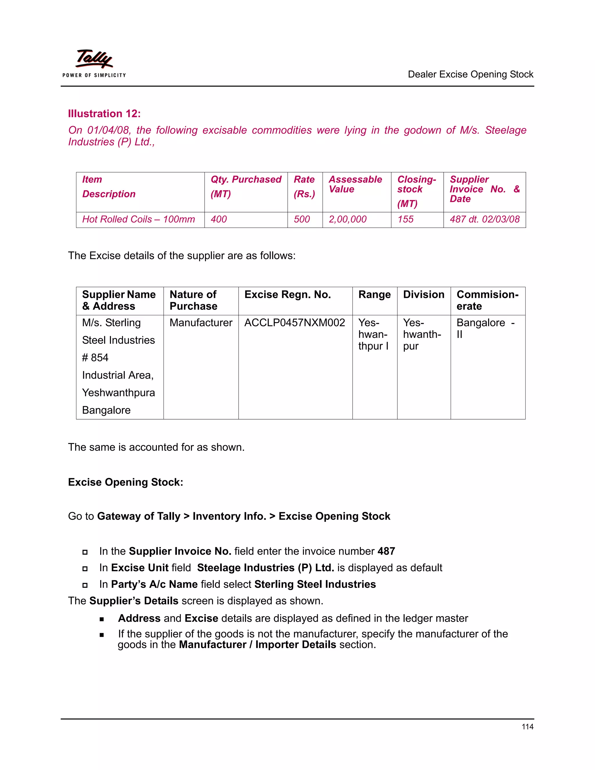 Dealer Excise Opening Stock



Illustration 12:
On 01/04/08, the following excisable commodities were lying in the godown of M/s. Steelage
Industries (P) Ltd.,


   Item                        Qty. Purchased    Rate    Assessable      Closing-    Supplier
                                                         Value           stock       Invoice No. &
   Description                 (MT)              (Rs.)                               Date
                                                                         (MT)
   Hot Rolled Coils – 100mm    400               500     2,00,000        155         487 dt. 02/03/08


The Excise details of the supplier are as follows:


   Supplier Name      Nature of       Excise Regn. No.         Range      Division    Commision-
   & Address          Purchase                                                        erate
   M/s. Sterling      Manufacturer    ACCLP0457NXM002          Yes-       Yes-        Bangalore -
                                                               hwan-      hwanth-     II
   Steel Industries
                                                               thpur I    pur
   # 854
   Industrial Area,
   Yeshwanthpura
   Bangalore


The same is accounted for as shown.


Excise Opening Stock:


Go to Gateway of Tally > Inventory Info. > Excise Opening Stock


      In the Supplier Invoice No. field enter the invoice number 487
      In Excise Unit field Steelage Industries (P) Ltd. is displayed as default
      In Party’s A/c Name field select Sterling Steel Industries
The Supplier’s Details screen is displayed as shown.
           Address and Excise details are displayed as defined in the ledger master
           If the supplier of the goods is not the manufacturer, specify the manufacturer of the
           goods in the Manufacturer / Importer Details section.




                                                                                                        114
 