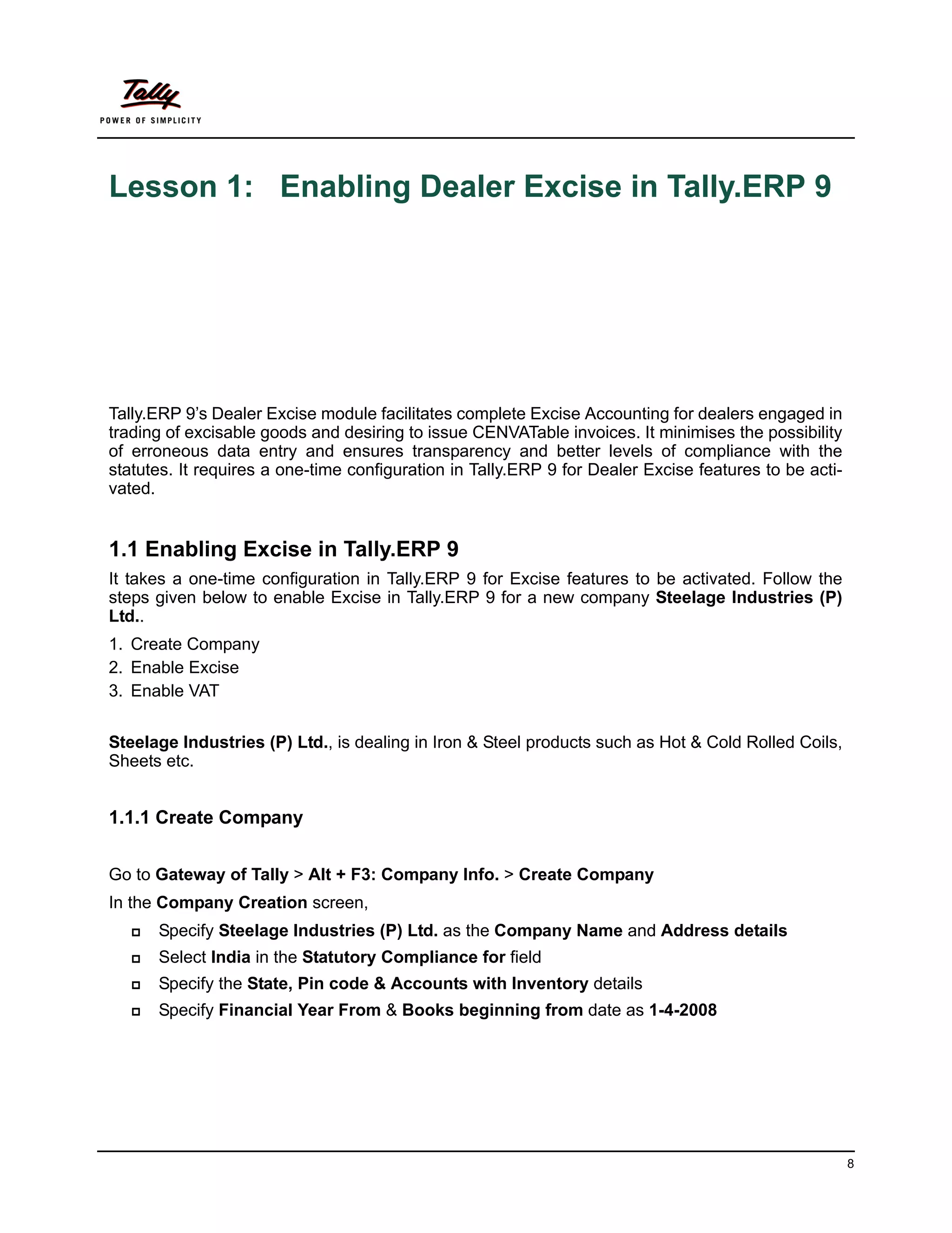 Lesson 1: Enabling Dealer Excise in Tally.ERP 9




Tally.ERP 9’s Dealer Excise module facilitates complete Excise Accounting for dealers engaged in
trading of excisable goods and desiring to issue CENVATable invoices. It minimises the possibility
of erroneous data entry and ensures transparency and better levels of compliance with the
statutes. It requires a one-time configuration in Tally.ERP 9 for Dealer Excise features to be acti-
vated.


1.1 Enabling Excise in Tally.ERP 9
It takes a one-time configuration in Tally.ERP 9 for Excise features to be activated. Follow the
steps given below to enable Excise in Tally.ERP 9 for a new company Steelage Industries (P)
Ltd..
1. Create Company
2. Enable Excise
3. Enable VAT


Steelage Industries (P) Ltd., is dealing in Iron & Steel products such as Hot & Cold Rolled Coils,
Sheets etc.


1.1.1 Create Company


Go to Gateway of Tally > Alt + F3: Company Info. > Create Company
In the Company Creation screen,
      Specify Steelage Industries (P) Ltd. as the Company Name and Address details
      Select India in the Statutory Compliance for field
      Specify the State, Pin code & Accounts with Inventory details
      Specify Financial Year From & Books beginning from date as 1-4-2008




                                                                                                       8
 