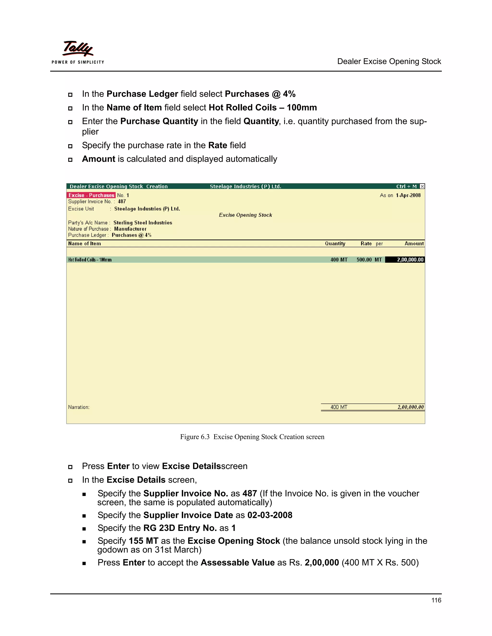 Dealer Excise Opening Stock



In the Purchase Ledger field select Purchases @ 4%
In the Name of Item field select Hot Rolled Coils – 100mm
Enter the Purchase Quantity in the field Quantity, i.e. quantity purchased from the sup-
plier
Specify the purchase rate in the Rate field
Amount is calculated and displayed automatically




                         Figure 6.3 Excise Opening Stock Creation screen



Press Enter to view Excise Detailsscreen
In the Excise Details screen,
    Specify the Supplier Invoice No. as 487 (If the Invoice No. is given in the voucher
    screen, the same is populated automatically)
    Specify the Supplier Invoice Date as 02-03-2008
    Specify the RG 23D Entry No. as 1
    Specify 155 MT as the Excise Opening Stock (the balance unsold stock lying in the
    godown as on 31st March)
    Press Enter to accept the Assessable Value as Rs. 2,00,000 (400 MT X Rs. 500)



                                                                                                   116
 