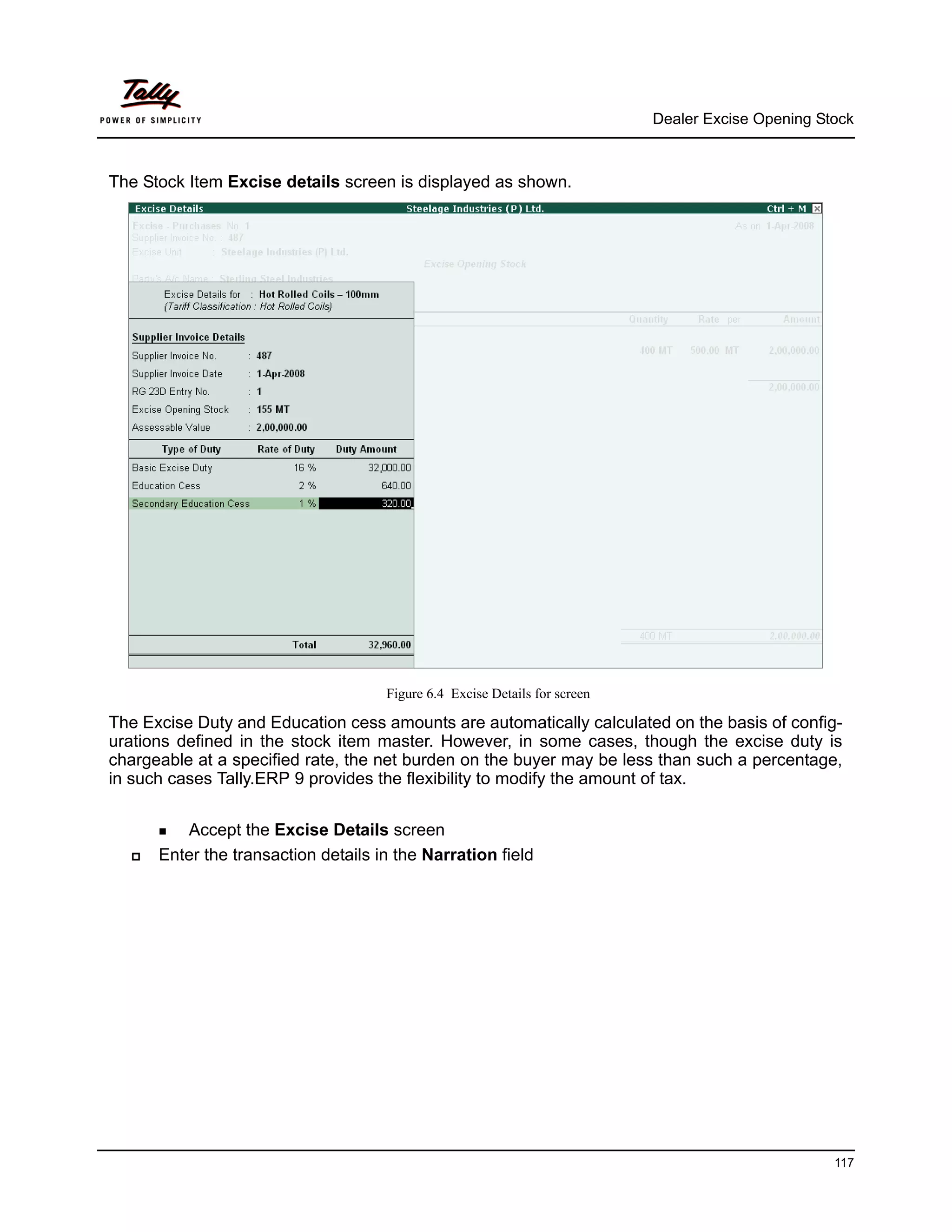 Dealer Excise Opening Stock



The Stock Item Excise details screen is displayed as shown.




                                     Figure 6.4 Excise Details for screen

The Excise Duty and Education cess amounts are automatically calculated on the basis of config-
urations defined in the stock item master. However, in some cases, though the excise duty is
chargeable at a specified rate, the net burden on the buyer may be less than such a percentage,
in such cases Tally.ERP 9 provides the flexibility to modify the amount of tax.


         Accept the Excise Details screen
      Enter the transaction details in the Narration field




                                                                                                    117
 
