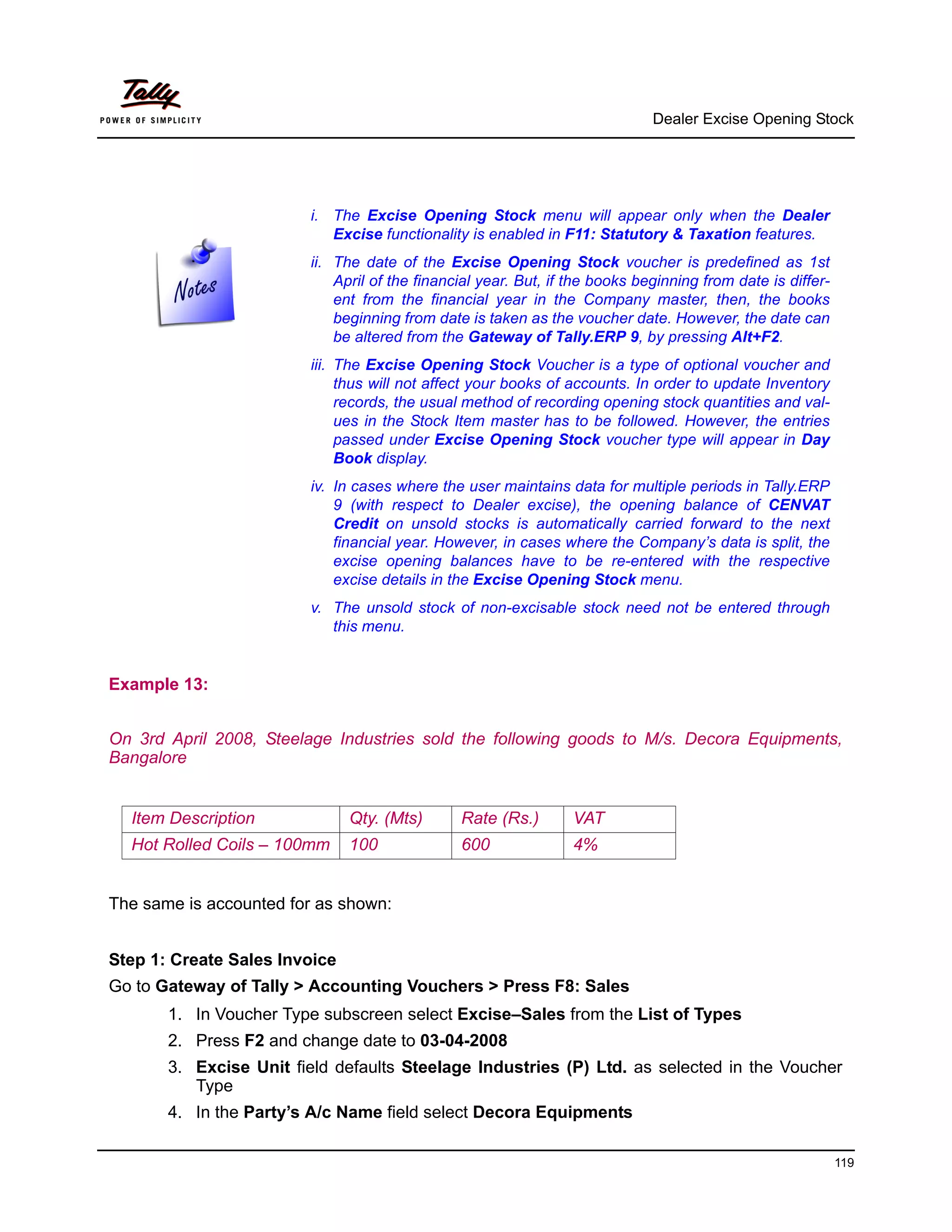 Dealer Excise Opening Stock




                        i. The Excise Opening Stock menu will appear only when the Dealer
                           Excise functionality is enabled in F11: Statutory & Taxation features.
                        ii. The date of the Excise Opening Stock voucher is predefined as 1st
                            April of the financial year. But, if the books beginning from date is differ-
                            ent from the financial year in the Company master, then, the books
                            beginning from date is taken as the voucher date. However, the date can
                            be altered from the Gateway of Tally.ERP 9, by pressing Alt+F2.
                        iii. The Excise Opening Stock Voucher is a type of optional voucher and
                             thus will not affect your books of accounts. In order to update Inventory
                             records, the usual method of recording opening stock quantities and val-
                             ues in the Stock Item master has to be followed. However, the entries
                             passed under Excise Opening Stock voucher type will appear in Day
                             Book display.
                        iv. In cases where the user maintains data for multiple periods in Tally.ERP
                            9 (with respect to Dealer excise), the opening balance of CENVAT
                            Credit on unsold stocks is automatically carried forward to the next
                            financial year. However, in cases where the Company’s data is split, the
                            excise opening balances have to be re-entered with the respective
                            excise details in the Excise Opening Stock menu.
                        v. The unsold stock of non-excisable stock need not be entered through
                           this menu.


Example 13:


On 3rd April 2008, Steelage Industries sold the following goods to M/s. Decora Equipments,
Bangalore


  Item Description             Qty. (Mts)      Rate (Rs.)       VAT
  Hot Rolled Coils – 100mm     100             600              4%


The same is accounted for as shown:


Step 1: Create Sales Invoice
Go to Gateway of Tally > Accounting Vouchers > Press F8: Sales
       1. In Voucher Type subscreen select Excise–Sales from the List of Types
       2. Press F2 and change date to 03-04-2008
       3. Excise Unit field defaults Steelage Industries (P) Ltd. as selected in the Voucher
          Type
       4. In the Party’s A/c Name field select Decora Equipments

                                                                                                            119
 
