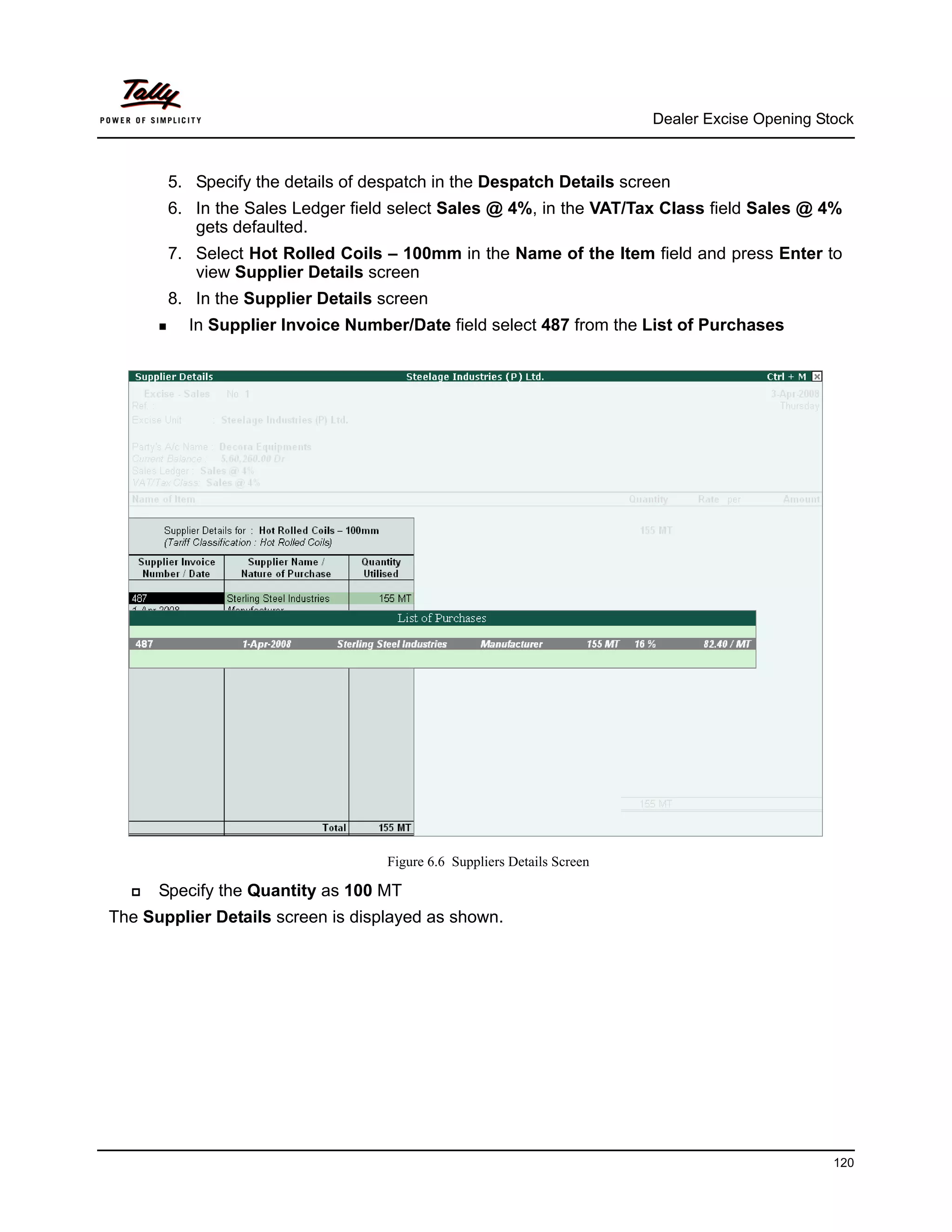 Dealer Excise Opening Stock



       5. Specify the details of despatch in the Despatch Details screen
       6. In the Sales Ledger field select Sales @ 4%, in the VAT/Tax Class field Sales @ 4%
          gets defaulted.
       7. Select Hot Rolled Coils – 100mm in the Name of the Item field and press Enter to
          view Supplier Details screen
       8. In the Supplier Details screen
          In Supplier Invoice Number/Date field select 487 from the List of Purchases




                                   Figure 6.6 Suppliers Details Screen

      Specify the Quantity as 100 MT
The Supplier Details screen is displayed as shown.




                                                                                                 120
 