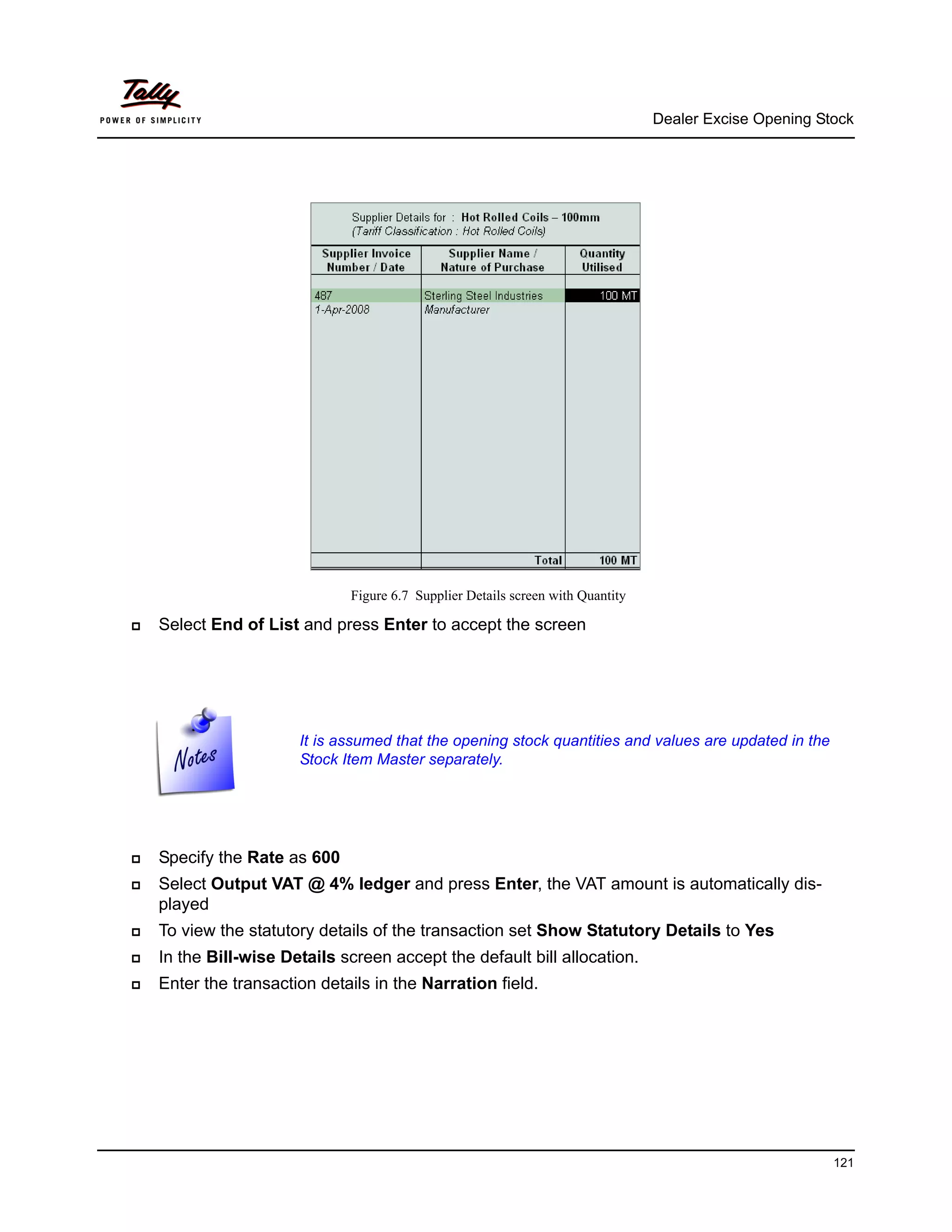 Dealer Excise Opening Stock




                          Figure 6.7 Supplier Details screen with Quantity

Select End of List and press Enter to accept the screen




                   It is assumed that the opening stock quantities and values are updated in the
                   Stock Item Master separately.




Specify the Rate as 600
Select Output VAT @ 4% ledger and press Enter, the VAT amount is automatically dis-
played
To view the statutory details of the transaction set Show Statutory Details to Yes
In the Bill-wise Details screen accept the default bill allocation.
Enter the transaction details in the Narration field.




                                                                                                     121
 