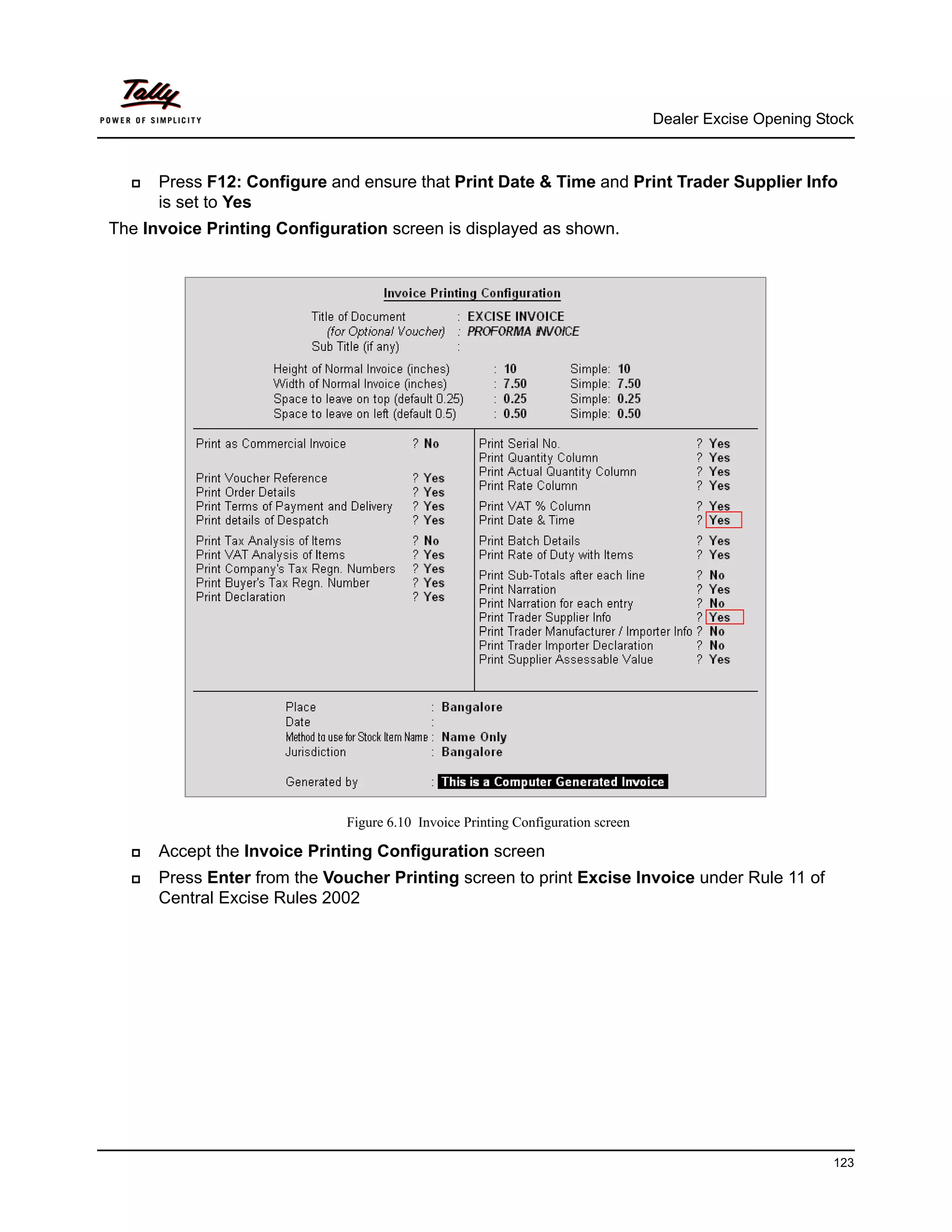 Dealer Excise Opening Stock



      Press F12: Configure and ensure that Print Date & Time and Print Trader Supplier Info
      is set to Yes
The Invoice Printing Configuration screen is displayed as shown.




                             Figure 6.10 Invoice Printing Configuration screen

      Accept the Invoice Printing Configuration screen
      Press Enter from the Voucher Printing screen to print Excise Invoice under Rule 11 of
      Central Excise Rules 2002




                                                                                                         123
 