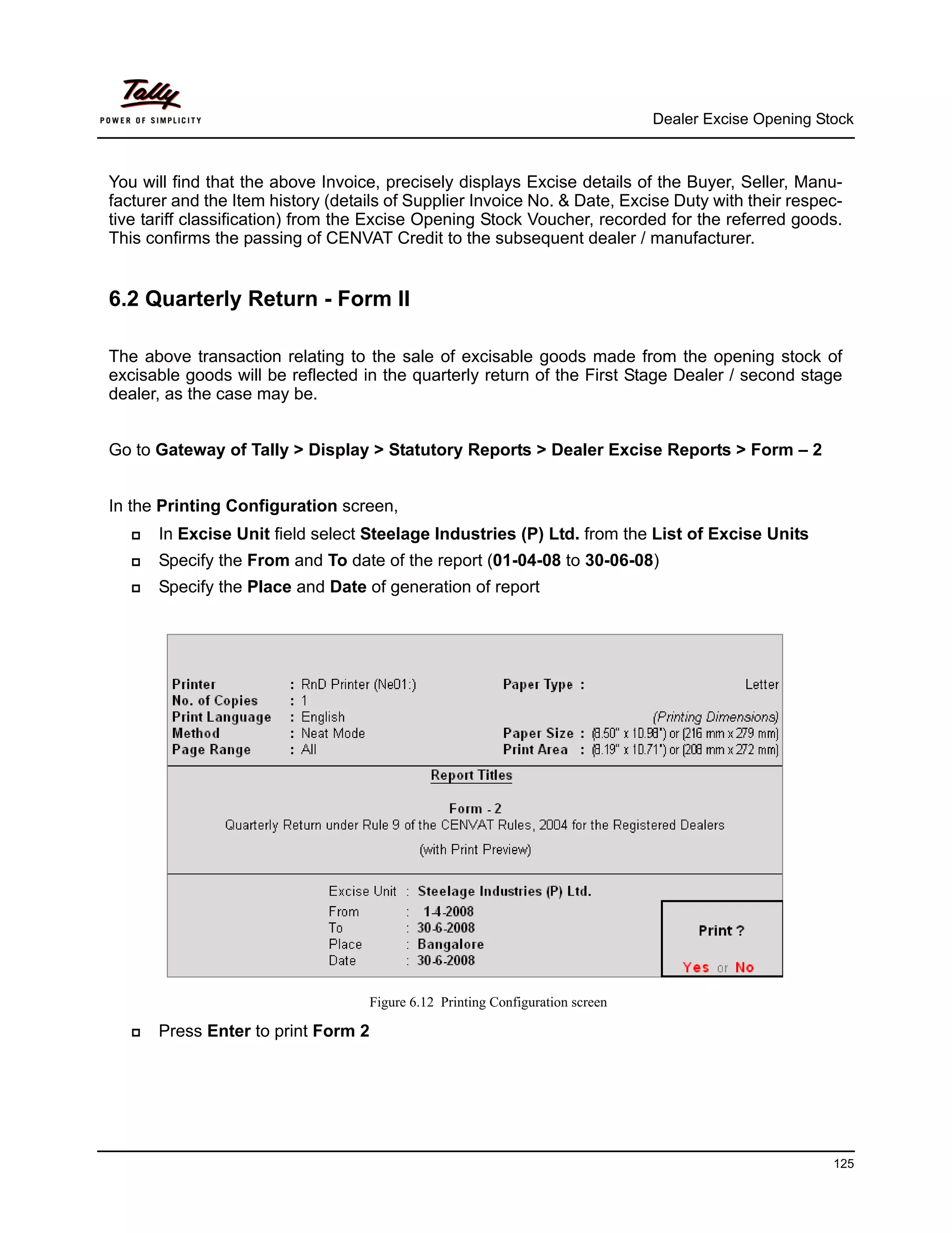Dealer Excise Opening Stock



You will find that the above Invoice, precisely displays Excise details of the Buyer, Seller, Manu-
facturer and the Item history (details of Supplier Invoice No. & Date, Excise Duty with their respec-
tive tariff classification) from the Excise Opening Stock Voucher, recorded for the referred goods.
This confirms the passing of CENVAT Credit to the subsequent dealer / manufacturer.


6.2 Quarterly Return - Form II

The above transaction relating to the sale of excisable goods made from the opening stock of
excisable goods will be reflected in the quarterly return of the First Stage Dealer / second stage
dealer, as the case may be.


Go to Gateway of Tally > Display > Statutory Reports > Dealer Excise Reports > Form – 2


In the Printing Configuration screen,
      In Excise Unit field select Steelage Industries (P) Ltd. from the List of Excise Units
      Specify the From and To date of the report (01-04-08 to 30-06-08)
      Specify the Place and Date of generation of report




                                   Figure 6.12 Printing Configuration screen

      Press Enter to print Form 2




                                                                                                       125
 