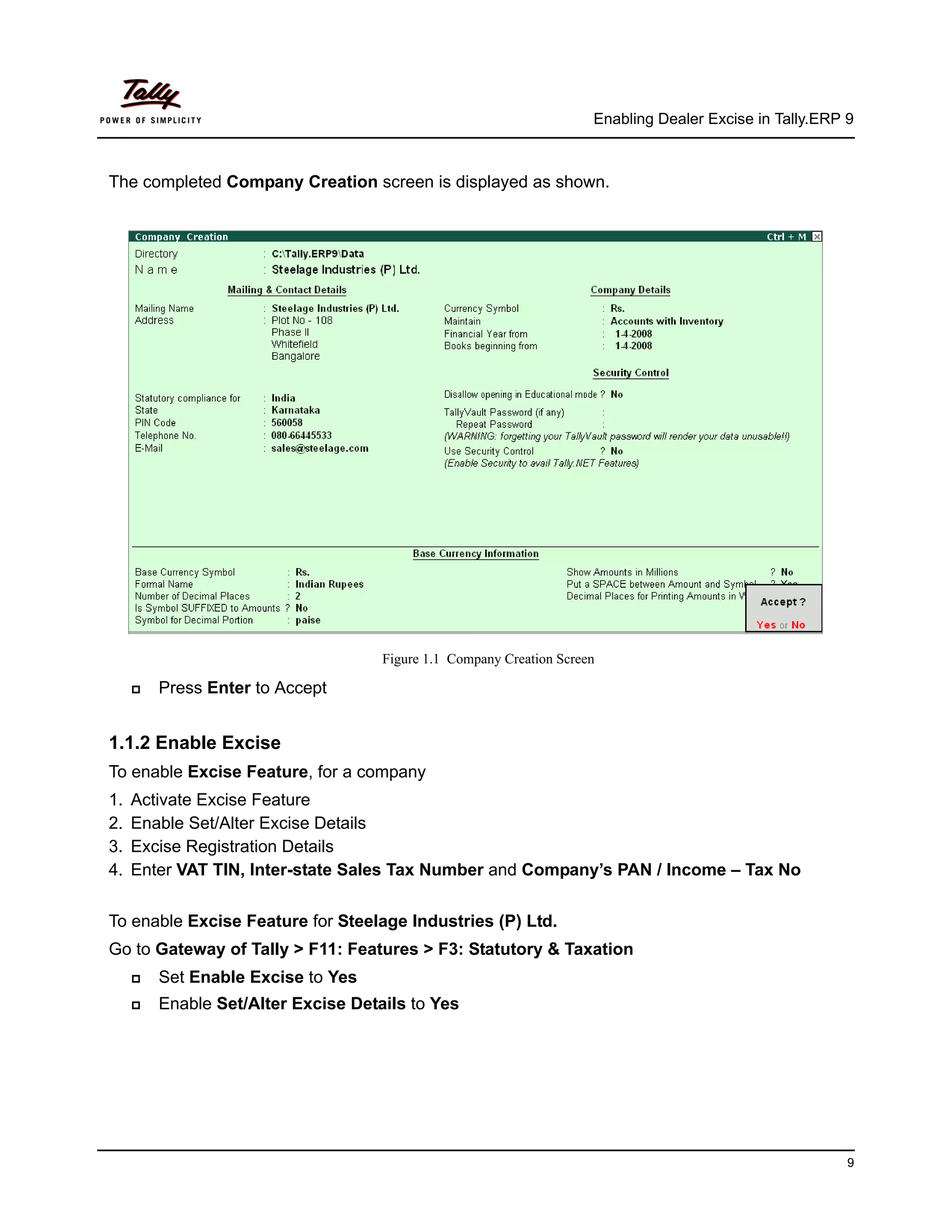 Enabling Dealer Excise in Tally.ERP 9



The completed Company Creation screen is displayed as shown.




                                    Figure 1.1 Company Creation Screen

        Press Enter to Accept


1.1.2 Enable Excise
To enable Excise Feature, for a company
1.   Activate Excise Feature
2.   Enable Set/Alter Excise Details
3.   Excise Registration Details
4.   Enter VAT TIN, Inter-state Sales Tax Number and Company’s PAN / Income – Tax No


To enable Excise Feature for Steelage Industries (P) Ltd.
Go to Gateway of Tally > F11: Features > F3: Statutory & Taxation
        Set Enable Excise to Yes
        Enable Set/Alter Excise Details to Yes




                                                                                                         9
 