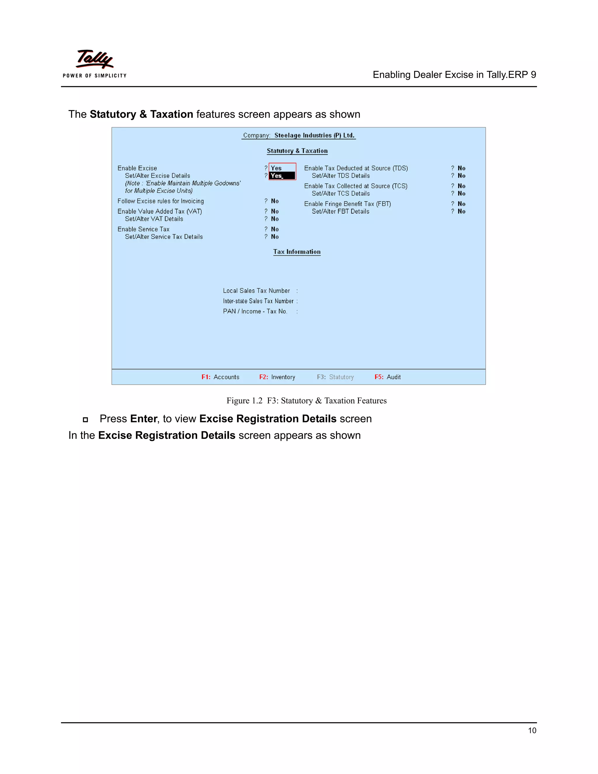 Enabling Dealer Excise in Tally.ERP 9



The Statutory & Taxation features screen appears as shown




                               Figure 1.2 F3: Statutory & Taxation Features

      Press Enter, to view Excise Registration Details screen
In the Excise Registration Details screen appears as shown




                                                                                                          10
 