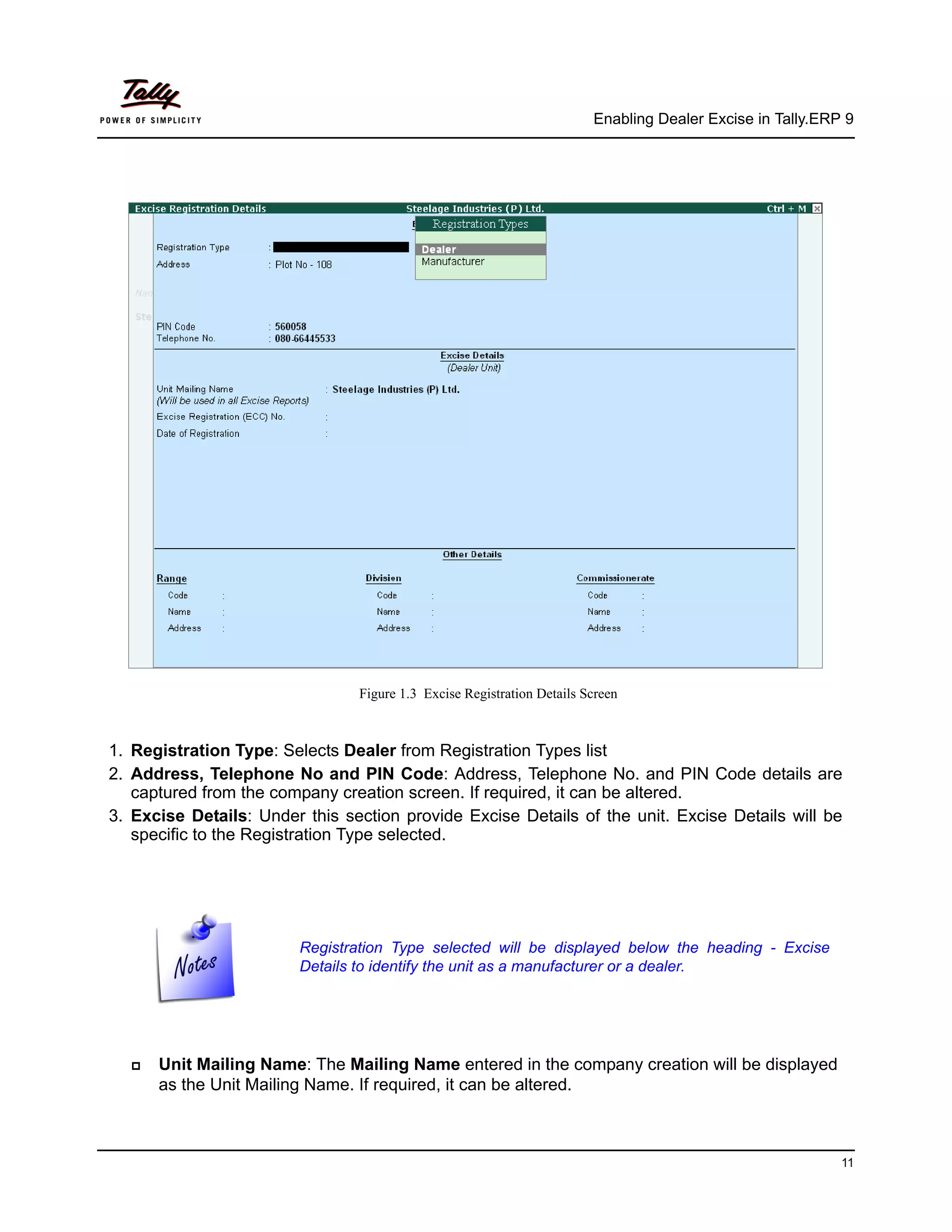 Enabling Dealer Excise in Tally.ERP 9




                                Figure 1.3 Excise Registration Details Screen



1. Registration Type: Selects Dealer from Registration Types list
2. Address, Telephone No and PIN Code: Address, Telephone No. and PIN Code details are
   captured from the company creation screen. If required, it can be altered.
3. Excise Details: Under this section provide Excise Details of the unit. Excise Details will be
   specific to the Registration Type selected.




                        Registration Type selected will be displayed below the heading - Excise
                        Details to identify the unit as a manufacturer or a dealer.




      Unit Mailing Name: The Mailing Name entered in the company creation will be displayed
      as the Unit Mailing Name. If required, it can be altered.



                                                                                                           11
 