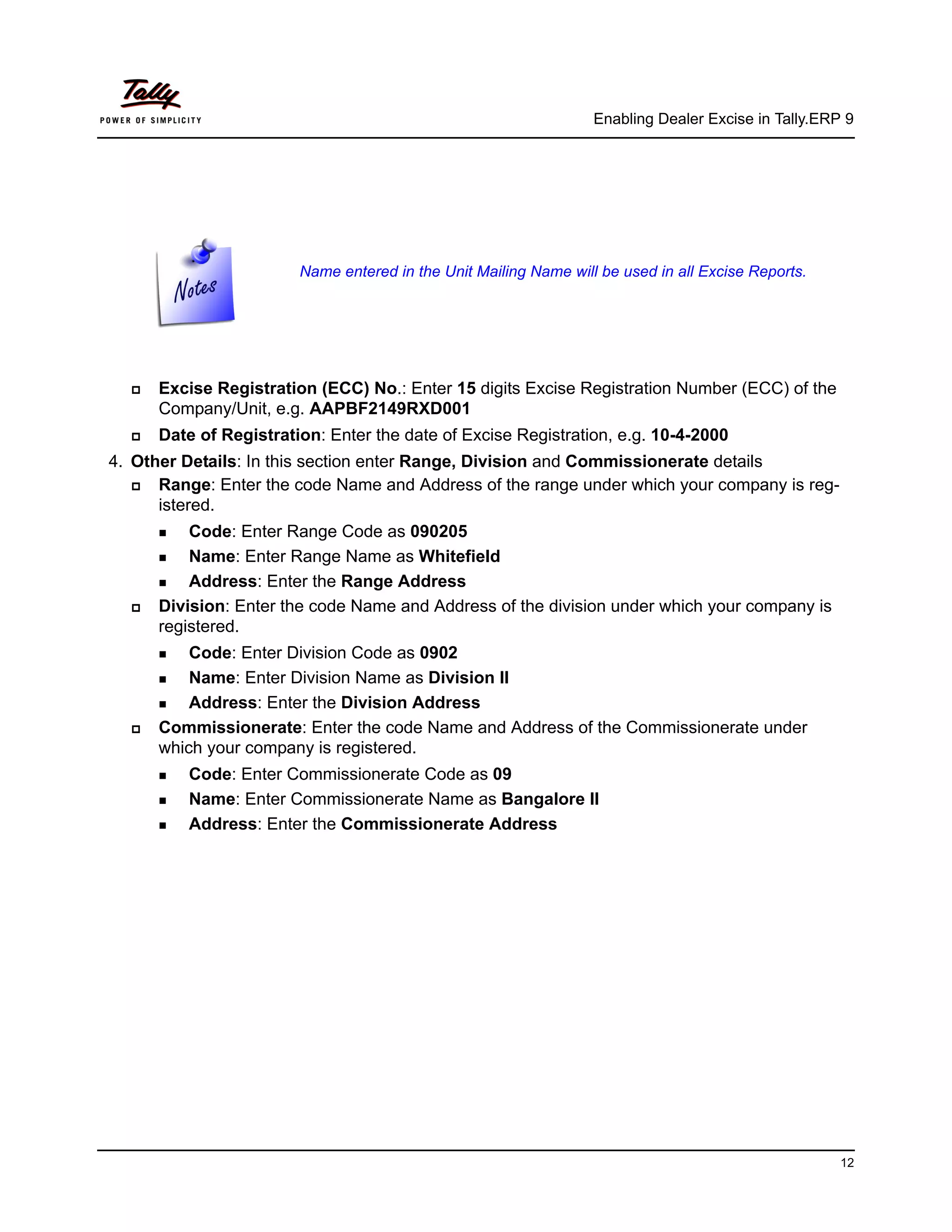 Enabling Dealer Excise in Tally.ERP 9




                        Name entered in the Unit Mailing Name will be used in all Excise Reports.




      Excise Registration (ECC) No.: Enter 15 digits Excise Registration Number (ECC) of the
      Company/Unit, e.g. AAPBF2149RXD001
      Date of Registration: Enter the date of Excise Registration, e.g. 10-4-2000
4. Other Details: In this section enter Range, Division and Commissionerate details
      Range: Enter the code Name and Address of the range under which your company is reg-
      istered.
          Code: Enter Range Code as 090205
          Name: Enter Range Name as Whitefield
          Address: Enter the Range Address
      Division: Enter the code Name and Address of the division under which your company is
      registered.
          Code: Enter Division Code as 0902
          Name: Enter Division Name as Division II
          Address: Enter the Division Address
      Commissionerate: Enter the code Name and Address of the Commissionerate under
      which your company is registered.
         Code: Enter Commissionerate Code as 09
         Name: Enter Commissionerate Name as Bangalore II
         Address: Enter the Commissionerate Address




                                                                                                     12
 
