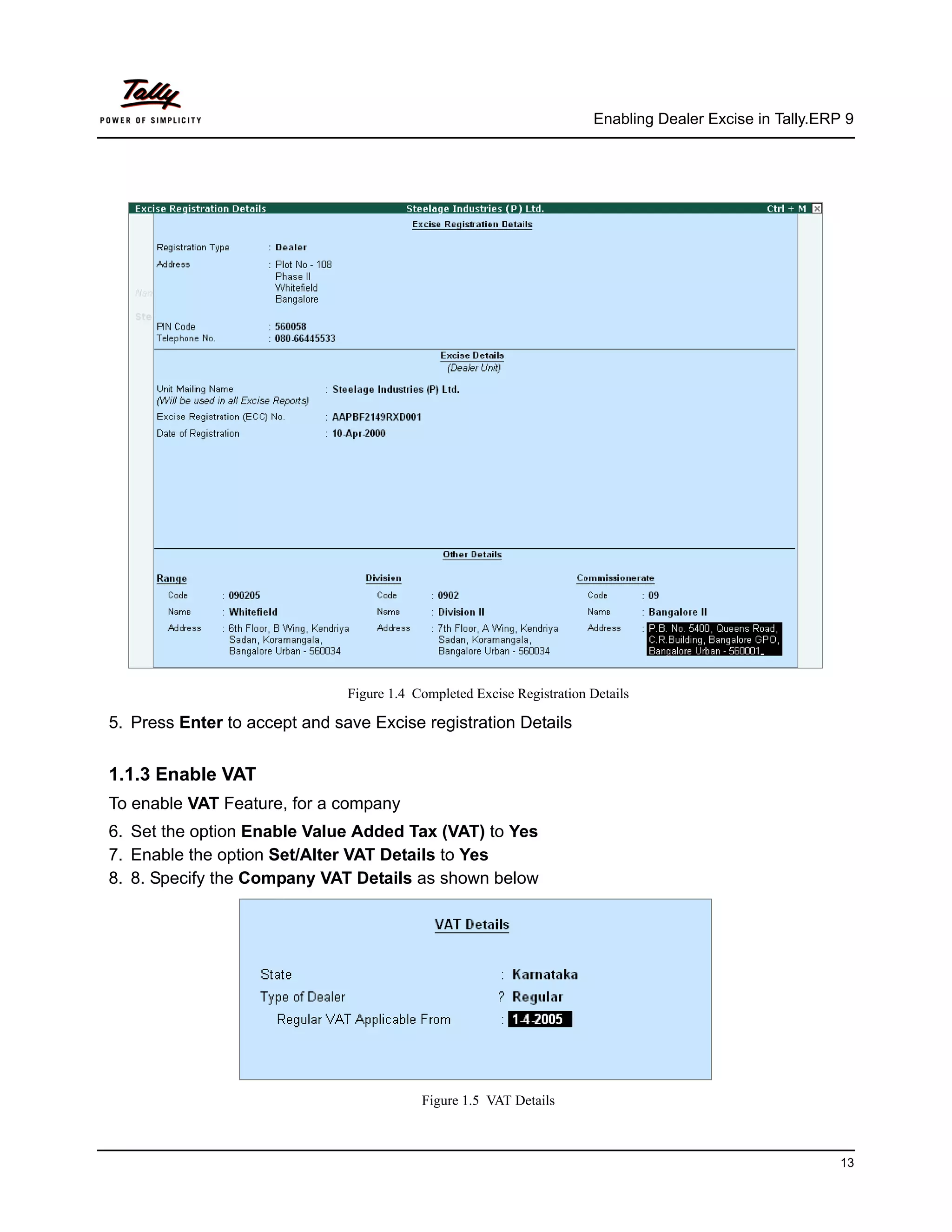 Enabling Dealer Excise in Tally.ERP 9




                               Figure 1.4 Completed Excise Registration Details

5. Press Enter to accept and save Excise registration Details


1.1.3 Enable VAT
To enable VAT Feature, for a company
6. Set the option Enable Value Added Tax (VAT) to Yes
7. Enable the option Set/Alter VAT Details to Yes
8. 8. Specify the Company VAT Details as shown below




                                           Figure 1.5 VAT Details



                                                                                                           13
 