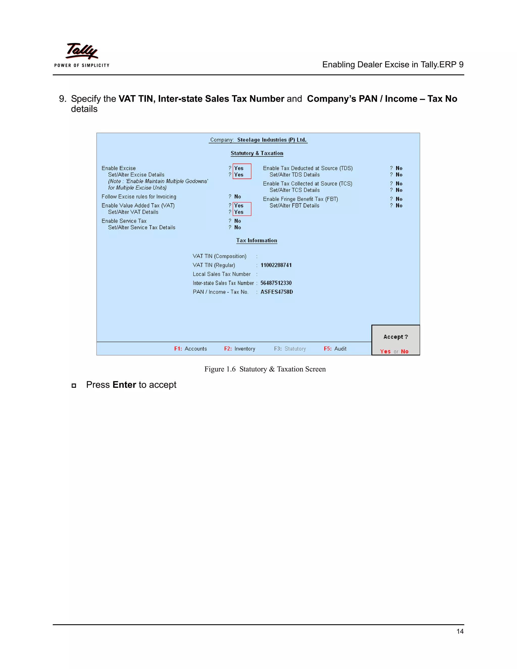 Enabling Dealer Excise in Tally.ERP 9



9. Specify the VAT TIN, Inter-state Sales Tax Number and Company’s PAN / Income – Tax No
   details




                                Figure 1.6 Statutory & Taxation Screen

     Press Enter to accept




                                                                                                       14
 
