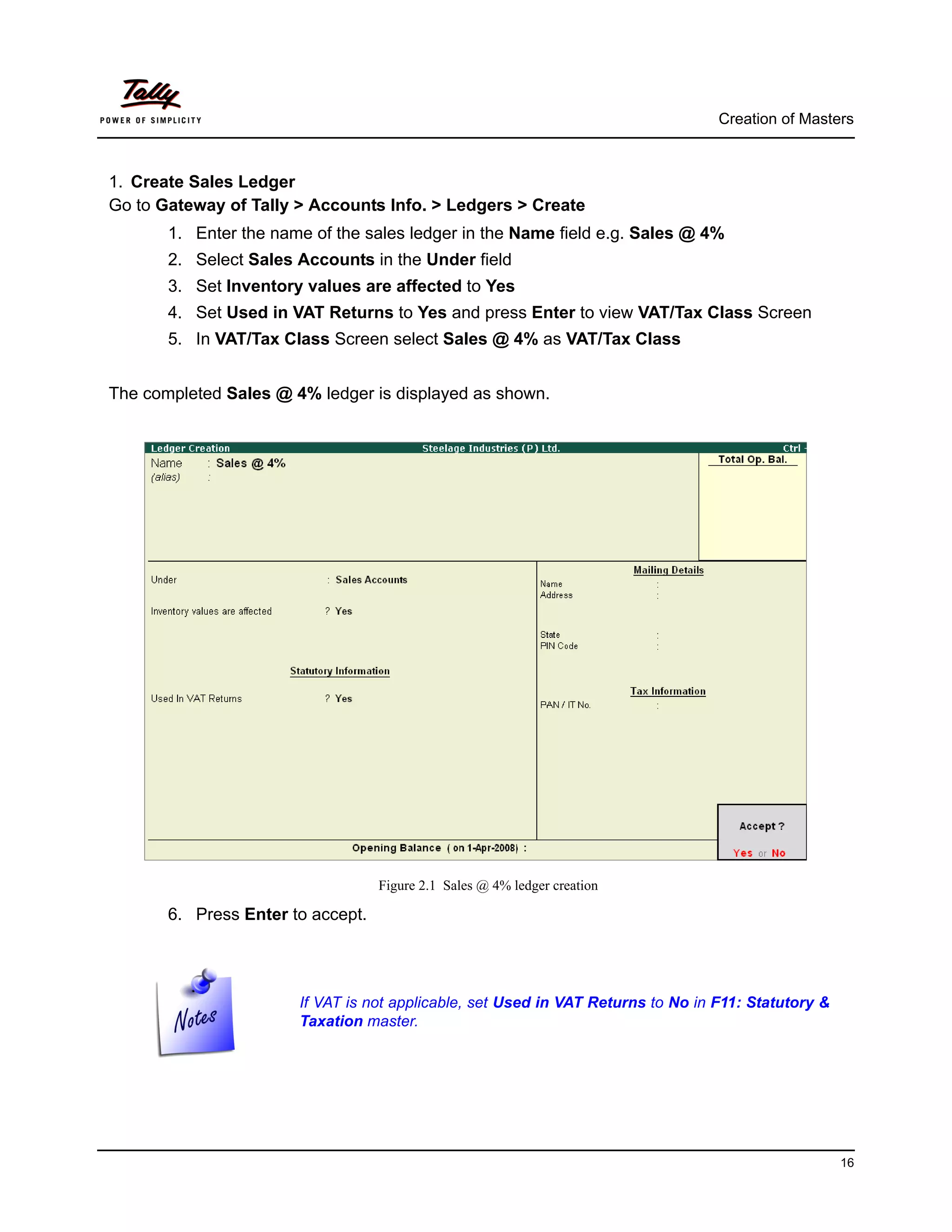 Creation of Masters



1. Create Sales Ledger
Go to Gateway of Tally > Accounts Info. > Ledgers > Create
       1. Enter the name of the sales ledger in the Name field e.g. Sales @ 4%
       2. Select Sales Accounts in the Under field
       3. Set Inventory values are affected to Yes
       4. Set Used in VAT Returns to Yes and press Enter to view VAT/Tax Class Screen
       5. In VAT/Tax Class Screen select Sales @ 4% as VAT/Tax Class


The completed Sales @ 4% ledger is displayed as shown.




                                   Figure 2.1 Sales @ 4% ledger creation

       6. Press Enter to accept.




                       If VAT is not applicable, set Used in VAT Returns to No in F11: Statutory &
                       Taxation master.




                                                                                                     16
 