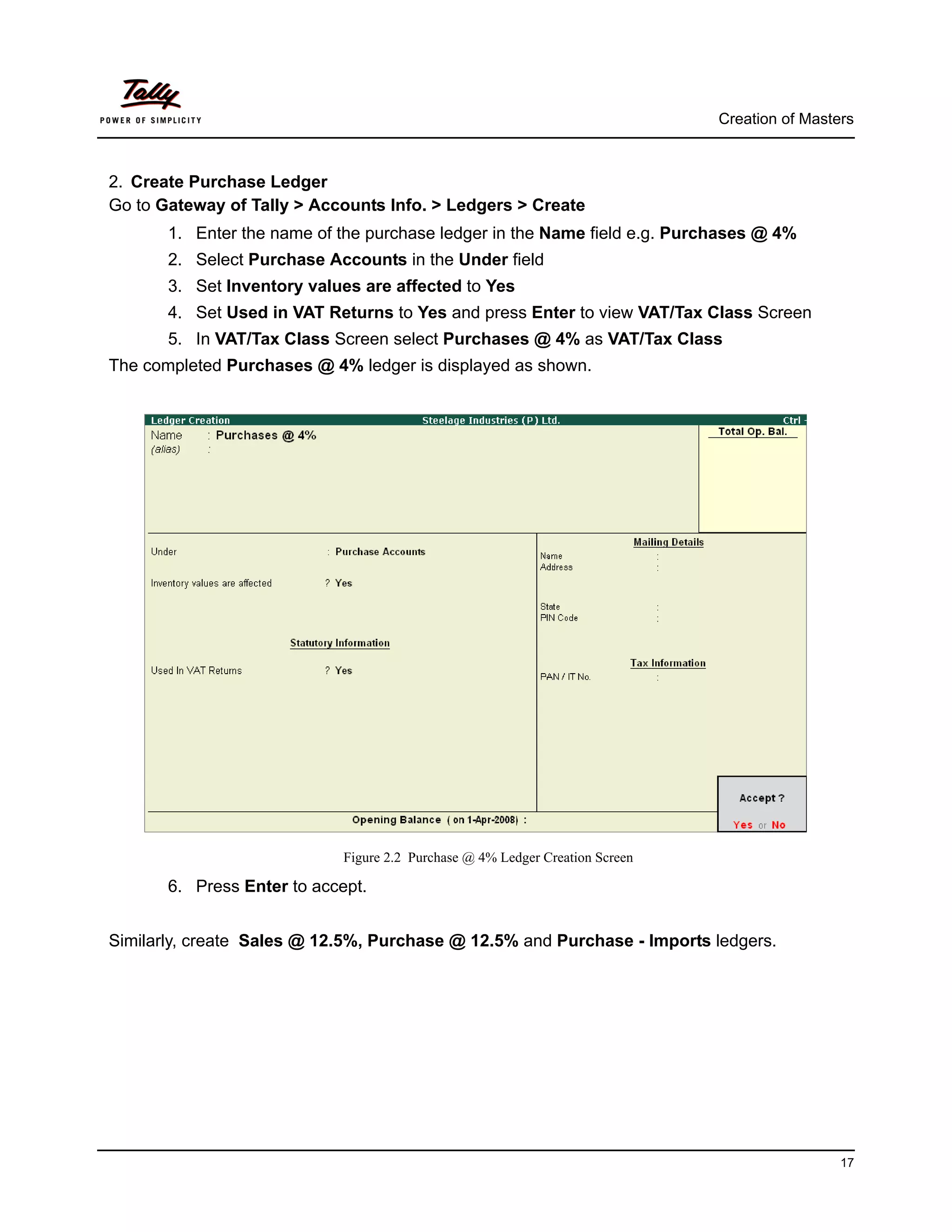 Creation of Masters



2. Create Purchase Ledger
Go to Gateway of Tally > Accounts Info. > Ledgers > Create
       1. Enter the name of the purchase ledger in the Name field e.g. Purchases @ 4%
       2. Select Purchase Accounts in the Under field
       3. Set Inventory values are affected to Yes
       4. Set Used in VAT Returns to Yes and press Enter to view VAT/Tax Class Screen
       5. In VAT/Tax Class Screen select Purchases @ 4% as VAT/Tax Class
The completed Purchases @ 4% ledger is displayed as shown.




                             Figure 2.2 Purchase @ 4% Ledger Creation Screen

       6. Press Enter to accept.


Similarly, create Sales @ 12.5%, Purchase @ 12.5% and Purchase - Imports ledgers.




                                                                                                17
 