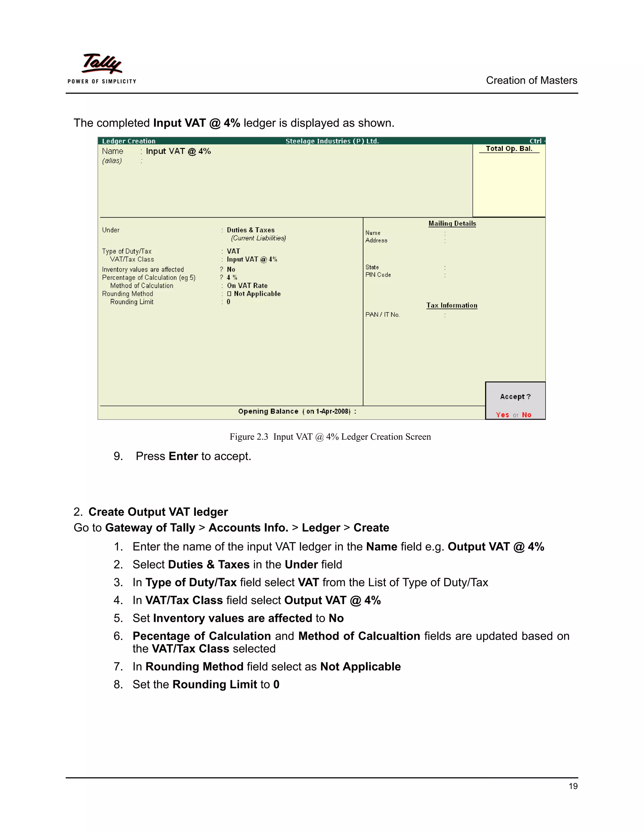 Creation of Masters



The completed Input VAT @ 4% ledger is displayed as shown.




                             Figure 2.3 Input VAT @ 4% Ledger Creation Screen

       9.   Press Enter to accept.



2. Create Output VAT ledger
Go to Gateway of Tally > Accounts Info. > Ledger > Create
       1. Enter the name of the input VAT ledger in the Name field e.g. Output VAT @ 4%
       2. Select Duties & Taxes in the Under field
       3. In Type of Duty/Tax field select VAT from the List of Type of Duty/Tax
       4. In VAT/Tax Class field select Output VAT @ 4%
       5. Set Inventory values are affected to No
       6. Pecentage of Calculation and Method of Calcualtion fields are updated based on
          the VAT/Tax Class selected
       7. In Rounding Method field select as Not Applicable
       8. Set the Rounding Limit to 0




                                                                                                 19
 