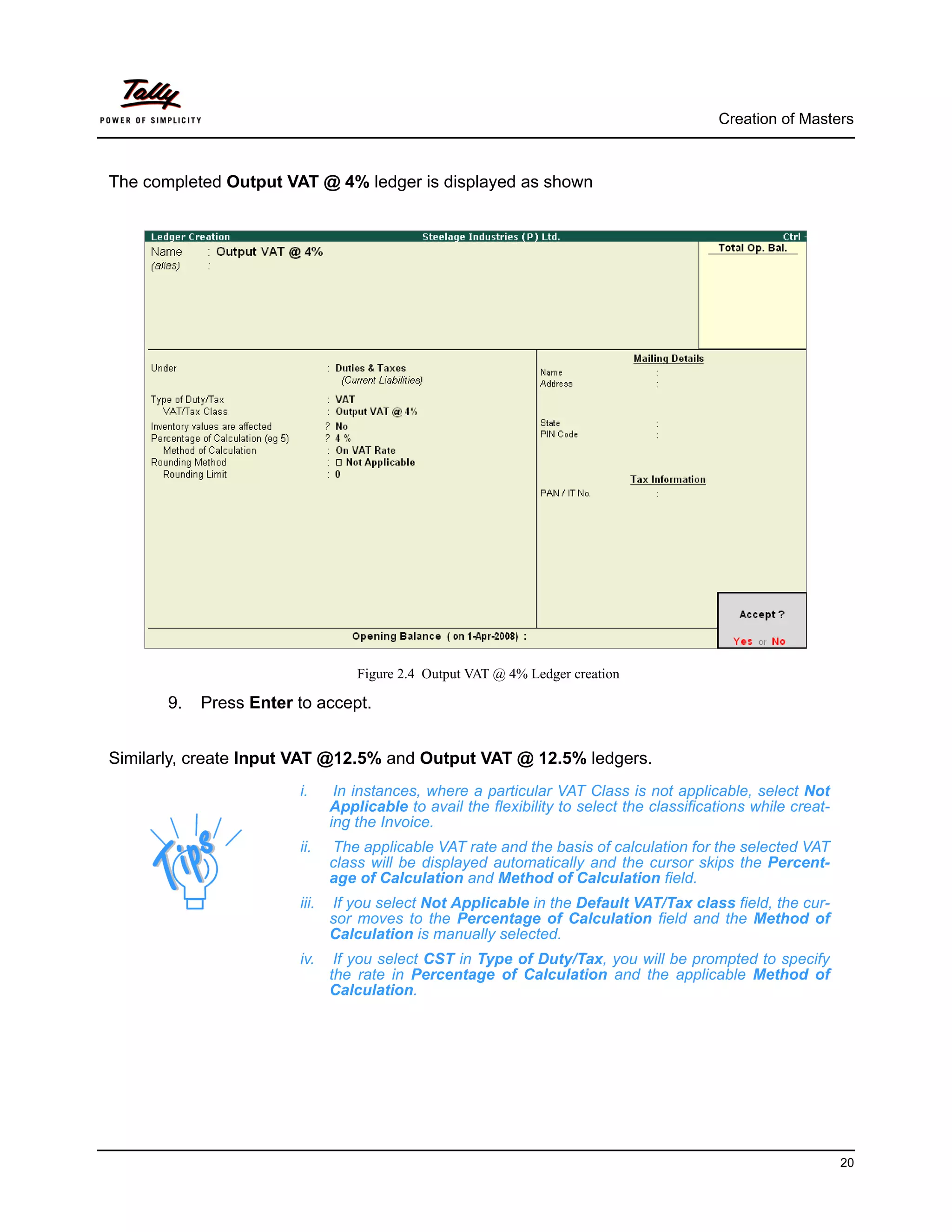 Creation of Masters



The completed Output VAT @ 4% ledger is displayed as shown




                                   Figure 2.4 Output VAT @ 4% Ledger creation

       9.   Press Enter to accept.


Similarly, create Input VAT @12.5% and Output VAT @ 12.5% ledgers.
                        i.      In instances, where a particular VAT Class is not applicable, select Not
                               Applicable to avail the flexibility to select the classifications while creat-
                               ing the Invoice.
                        ii.    The applicable VAT rate and the basis of calculation for the selected VAT
                               class will be displayed automatically and the cursor skips the Percent-
                               age of Calculation and Method of Calculation field.
                        iii.   If you select Not Applicable in the Default VAT/Tax class field, the cur-
                               sor moves to the Percentage of Calculation field and the Method of
                               Calculation is manually selected.
                        iv.     If you select CST in Type of Duty/Tax, you will be prompted to specify
                               the rate in Percentage of Calculation and the applicable Method of
                               Calculation.




                                                                                                                20
 