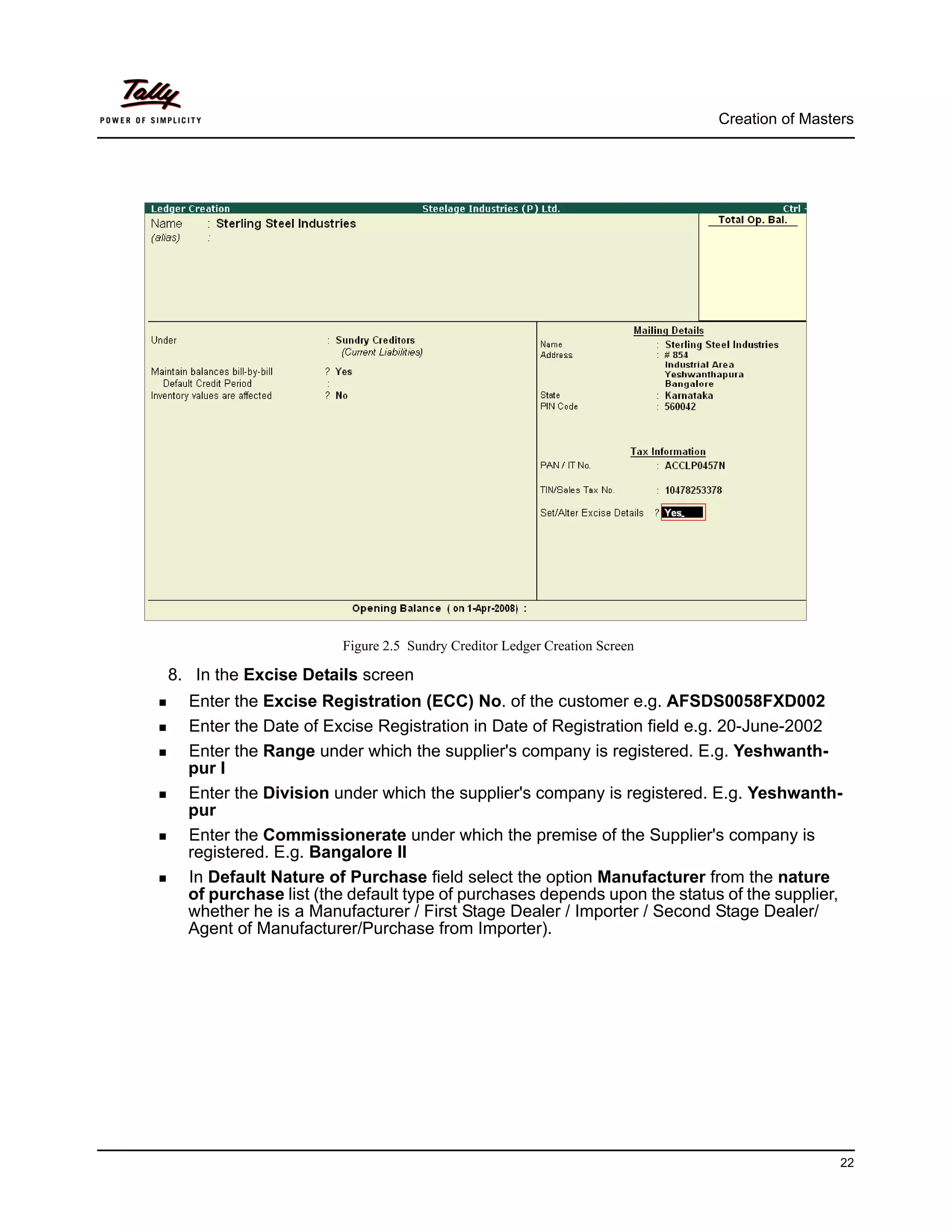 Creation of Masters




                      Figure 2.5 Sundry Creditor Ledger Creation Screen

8. In the Excise Details screen
  Enter the Excise Registration (ECC) No. of the customer e.g. AFSDS0058FXD002
  Enter the Date of Excise Registration in Date of Registration field e.g. 20-June-2002
  Enter the Range under which the supplier's company is registered. E.g. Yeshwanth-
  pur I
  Enter the Division under which the supplier's company is registered. E.g. Yeshwanth-
  pur
  Enter the Commissionerate under which the premise of the Supplier's company is
  registered. E.g. Bangalore II
  In Default Nature of Purchase field select the option Manufacturer from the nature
  of purchase list (the default type of purchases depends upon the status of the supplier,
  whether he is a Manufacturer / First Stage Dealer / Importer / Second Stage Dealer/
  Agent of Manufacturer/Purchase from Importer).




                                                                                           22
 