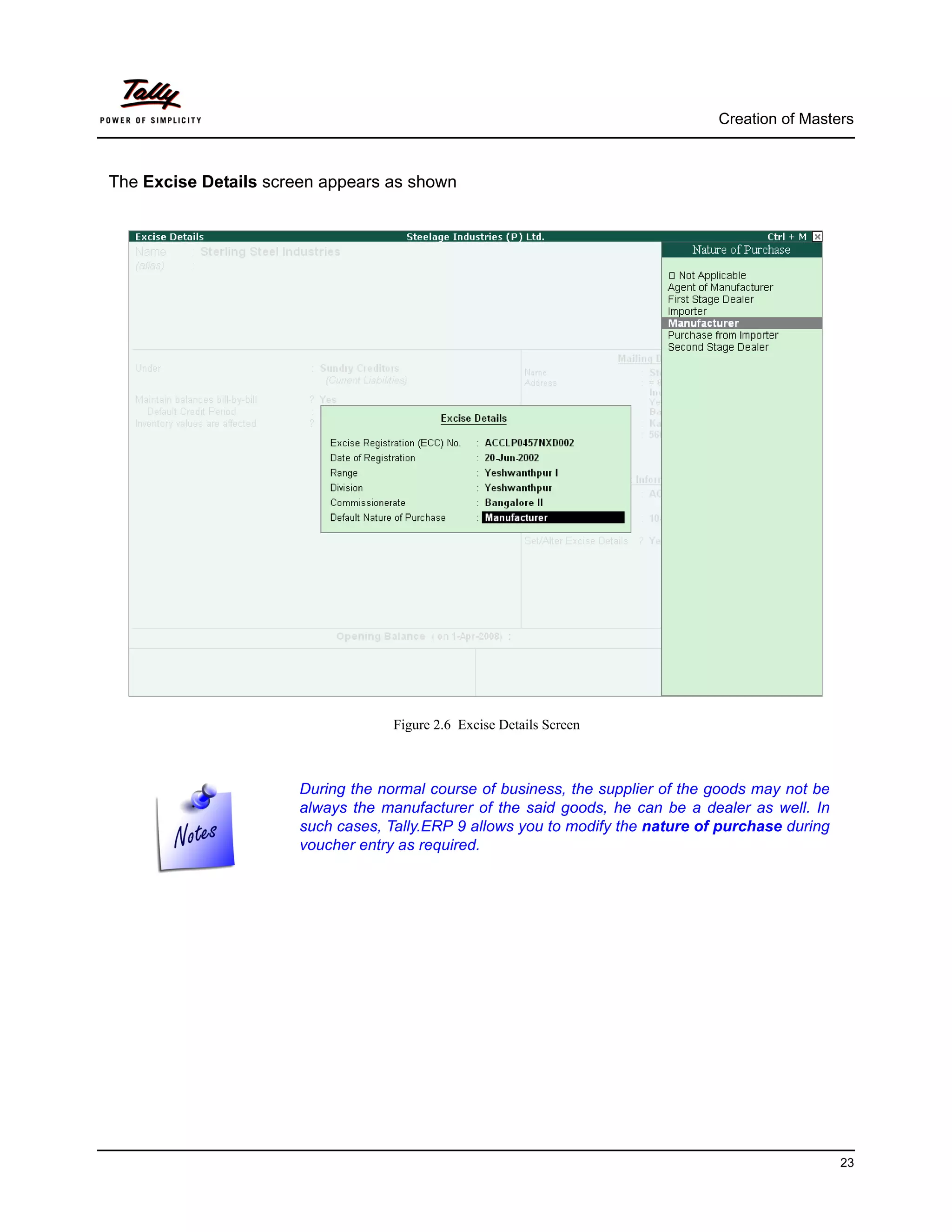 Creation of Masters



The Excise Details screen appears as shown




                                    Figure 2.6 Excise Details Screen



                       During the normal course of business, the supplier of the goods may not be
                       always the manufacturer of the said goods, he can be a dealer as well. In
                       such cases, Tally.ERP 9 allows you to modify the nature of purchase during
                       voucher entry as required.




                                                                                                    23
 