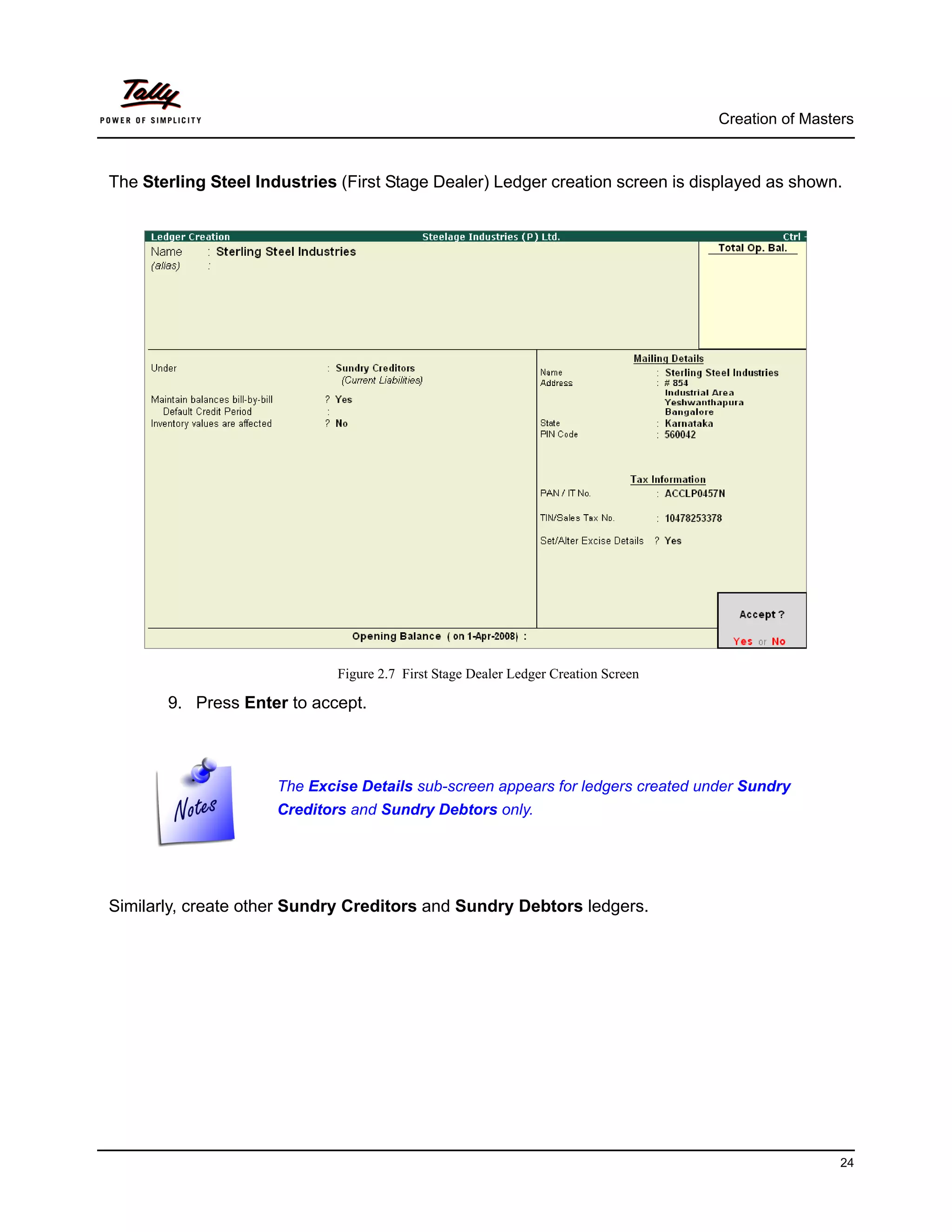 Creation of Masters



The Sterling Steel Industries (First Stage Dealer) Ledger creation screen is displayed as shown.




                              Figure 2.7 First Stage Dealer Ledger Creation Screen

       9. Press Enter to accept.



                      The Excise Details sub-screen appears for ledgers created under Sundry
                      Creditors and Sundry Debtors only.




Similarly, create other Sundry Creditors and Sundry Debtors ledgers.




                                                                                                      24
 