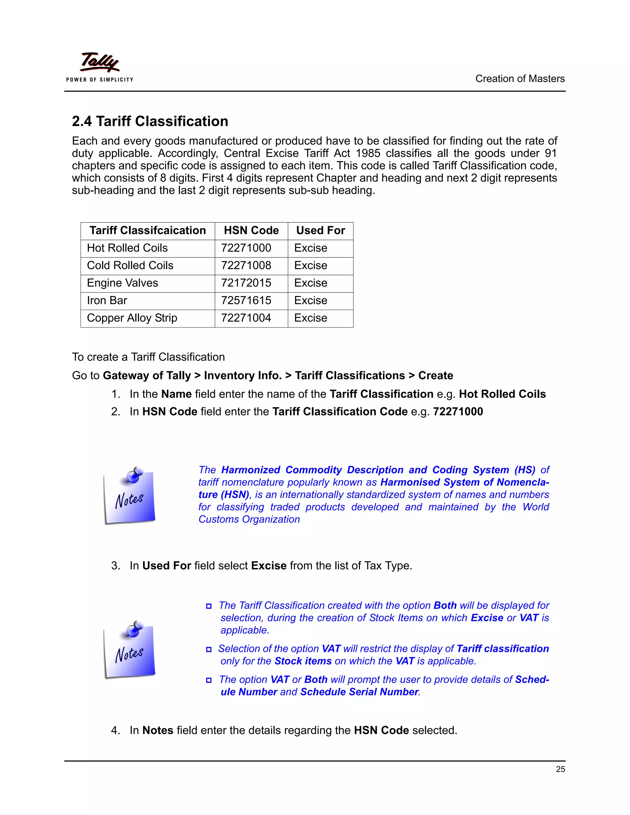 Creation of Masters



2.4 Tariff Classification
Each and every goods manufactured or produced have to be classified for finding out the rate of
duty applicable. Accordingly, Central Excise Tariff Act 1985 classifies all the goods under 91
chapters and specific code is assigned to each item. This code is called Tariff Classification code,
which consists of 8 digits. First 4 digits represent Chapter and heading and next 2 digit represents
sub-heading and the last 2 digit represents sub-sub heading.


   Tariff Classifcaication      HSN Code         Used For
   Hot Rolled Coils             72271000        Excise
   Cold Rolled Coils            72271008        Excise
   Engine Valves                72172015        Excise
   Iron Bar                     72571615        Excise
   Copper Alloy Strip           72271004        Excise


To create a Tariff Classification
Go to Gateway of Tally > Inventory Info. > Tariff Classifications > Create
        1. In the Name field enter the name of the Tariff Classification e.g. Hot Rolled Coils
        2. In HSN Code field enter the Tariff Classification Code e.g. 72271000




                           The Harmonized Commodity Description and Coding System (HS) of
                           tariff nomenclature popularly known as Harmonised System of Nomencla-
                           ture (HSN), is an internationally standardized system of names and numbers
                           for classifying traded products developed and maintained by the World
                           Customs Organization



        3. In Used For field select Excise from the list of Tax Type.


                               The Tariff Classification created with the option Both will be displayed for
                               selection, during the creation of Stock Items on which Excise or VAT is
                               applicable.
                               Selection of the option VAT will restrict the display of Tariff classification
                               only for the Stock items on which the VAT is applicable.
                               The option VAT or Both will prompt the user to provide details of Sched-
                               ule Number and Schedule Serial Number.


        4. In Notes field enter the details regarding the HSN Code selected.


                                                                                                                25
 