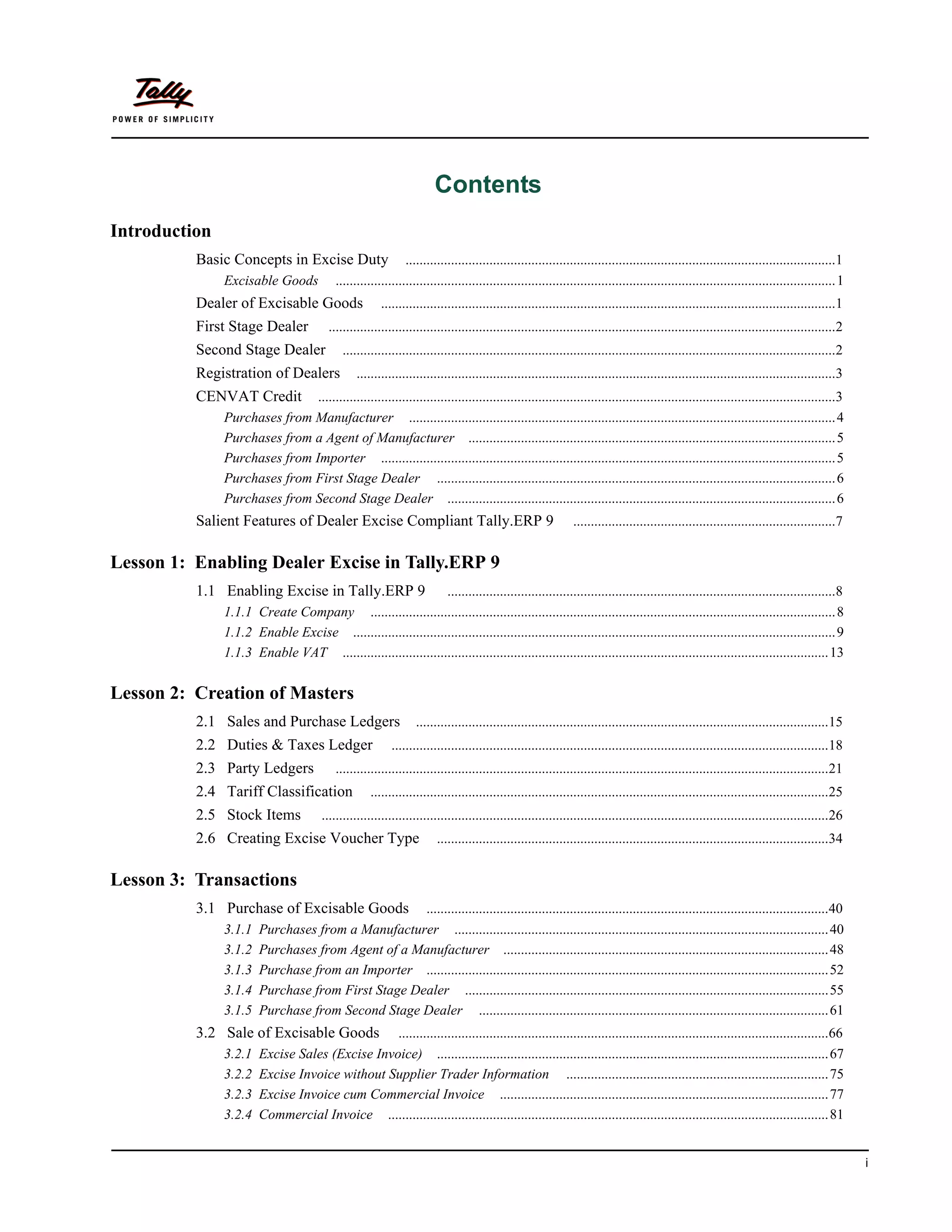Contents
Introduction
          Basic Concepts in Excise Duty                         ...........................................................................................................................1
               Excisable Goods              ............................................................................................................................................... 1
          Dealer of Excisable Goods                     ..................................................................................................................................1
          First Stage Dealer              .................................................................................................................................................2
          Second Stage Dealer                 .............................................................................................................................................2
          Registration of Dealers                 .........................................................................................................................................3
          CENVAT Credit        ....................................................................................................................................................3
               Purchases from Manufacturer .......................................................................................................................... 4
               Purchases from a Agent of Manufacturer ......................................................................................................... 5
               Purchases from Importer .................................................................................................................................. 5
               Purchases from First Stage Dealer .................................................................................................................. 6
               Purchases from Second Stage Dealer ............................................................................................................... 6
          Salient Features of Dealer Excise Compliant Tally.ERP 9                                              ...........................................................................7


Lesson 1: Enabling Dealer Excise in Tally.ERP 9
          1.1 Enabling Excise in Tally.ERP 9                  ...............................................................................................................8
               1.1.1 Create Company ..................................................................................................................................... 8
               1.1.2 Enable Excise .......................................................................................................................................... 9
               1.1.3 Enable VAT ........................................................................................................................................... 13

Lesson 2: Creation of Masters
          2.1 Sales and Purchase Ledgers                          ......................................................................................................................15
          2.2 Duties & Taxes Ledger                        .............................................................................................................................18
          2.3 Party Ledgers                 .............................................................................................................................................21
          2.4 Tariff Classification                  ...................................................................................................................................25
          2.5 Stock Items               .................................................................................................................................................26
          2.6 Creating Excise Voucher Type                              ................................................................................................................34


Lesson 3: Transactions
          3.1 Purchase of Excisable Goods           ...................................................................................................................40
               3.1.1    Purchases from a Manufacturer ........................................................................................................... 40
               3.1.2    Purchases from Agent of a Manufacturer ............................................................................................. 48
               3.1.3    Purchase from an Importer ................................................................................................................... 52
               3.1.4    Purchase from First Stage Dealer ........................................................................................................55
               3.1.5    Purchase from Second Stage Dealer .................................................................................................... 61
          3.2 Sale of Excisable Goods            ...........................................................................................................................66
               3.2.1    Excise Sales (Excise Invoice) ................................................................................................................ 67
               3.2.2    Excise Invoice without Supplier Trader Information ........................................................................... 75
               3.2.3    Excise Invoice cum Commercial Invoice .............................................................................................. 77
               3.2.4    Commercial Invoice .............................................................................................................................. 81


                                                                                                                                                                                                i
 