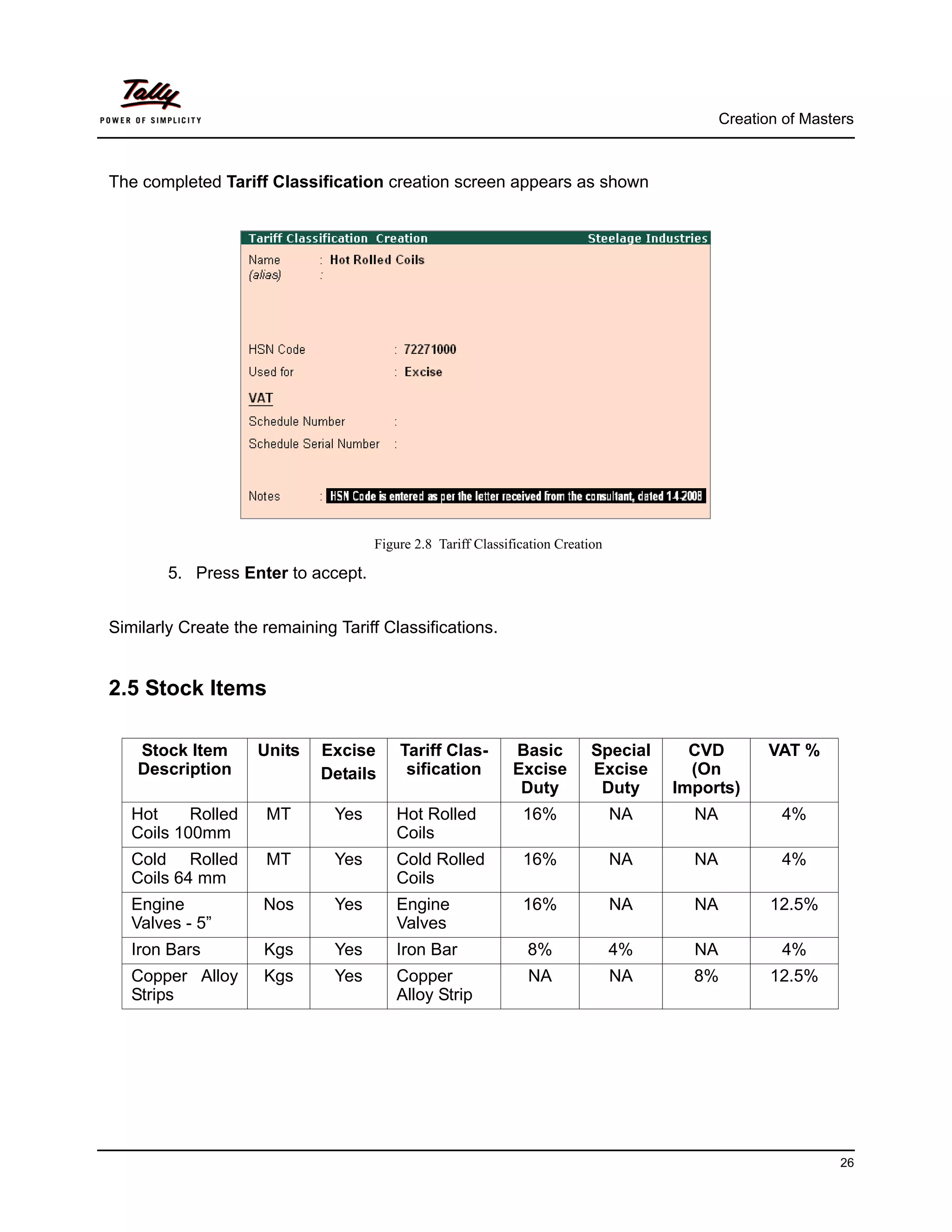 Creation of Masters



The completed Tariff Classification creation screen appears as shown




                                     Figure 2.8 Tariff Classification Creation

        5. Press Enter to accept.


Similarly Create the remaining Tariff Classifications.


2.5 Stock Items

    Stock Item      Units    Excise      Tariff Clas-        Basic         Special      CVD         VAT %
    Description              Details      sification         Excise        Excise       (On
                                                              Duty          Duty      Imports)
   Hot     Rolled    MT        Yes      Hot Rolled             16%               NA     NA           4%
   Coils 100mm                          Coils
   Cold Rolled       MT        Yes      Cold Rolled            16%               NA     NA           4%
   Coils 64 mm                          Coils
   Engine            Nos       Yes      Engine                 16%               NA     NA          12.5%
   Valves - 5”                          Valves
   Iron Bars         Kgs       Yes      Iron Bar                8%               4%     NA           4%
   Copper Alloy      Kgs       Yes      Copper                  NA               NA     8%          12.5%
   Strips                               Alloy Strip




                                                                                                              26
 