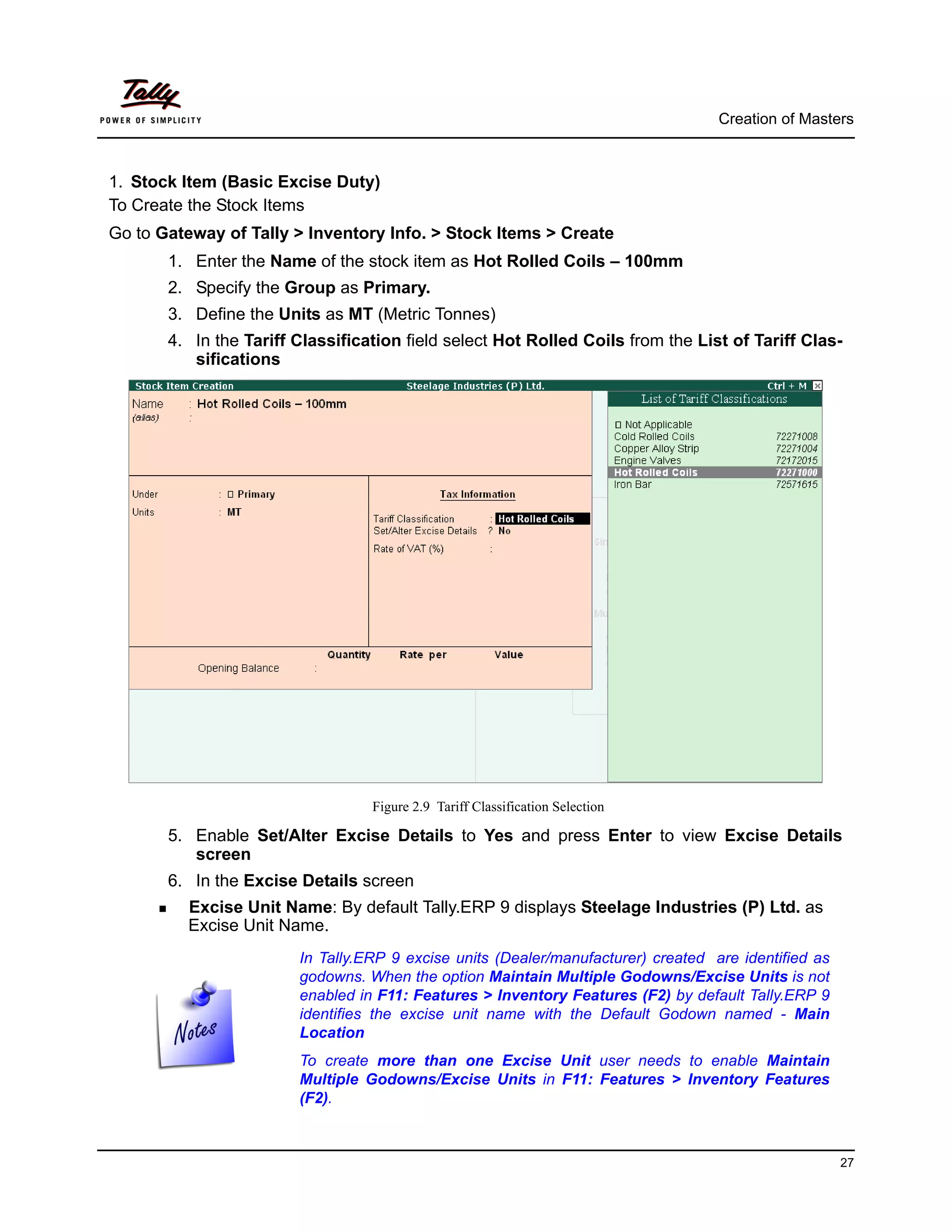 Creation of Masters



1. Stock Item (Basic Excise Duty)
To Create the Stock Items
Go to Gateway of Tally > Inventory Info. > Stock Items > Create
       1. Enter the Name of the stock item as Hot Rolled Coils – 100mm
       2. Specify the Group as Primary.
       3. Define the Units as MT (Metric Tonnes)
       4. In the Tariff Classification field select Hot Rolled Coils from the List of Tariff Clas-
          sifications




                                  Figure 2.9 Tariff Classification Selection

       5. Enable Set/Alter Excise Details to Yes and press Enter to view Excise Details
          screen
       6. In the Excise Details screen
         Excise Unit Name: By default Tally.ERP 9 displays Steelage Industries (P) Ltd. as
         Excise Unit Name.
                        In Tally.ERP 9 excise units (Dealer/manufacturer) created are identified as
                        godowns. When the option Maintain Multiple Godowns/Excise Units is not
                        enabled in F11: Features > Inventory Features (F2) by default Tally.ERP 9
                        identifies the excise unit name with the Default Godown named - Main
                        Location
                        To create more than one Excise Unit user needs to enable Maintain
                        Multiple Godowns/Excise Units in F11: Features > Inventory Features
                        (F2).



                                                                                                      27
 