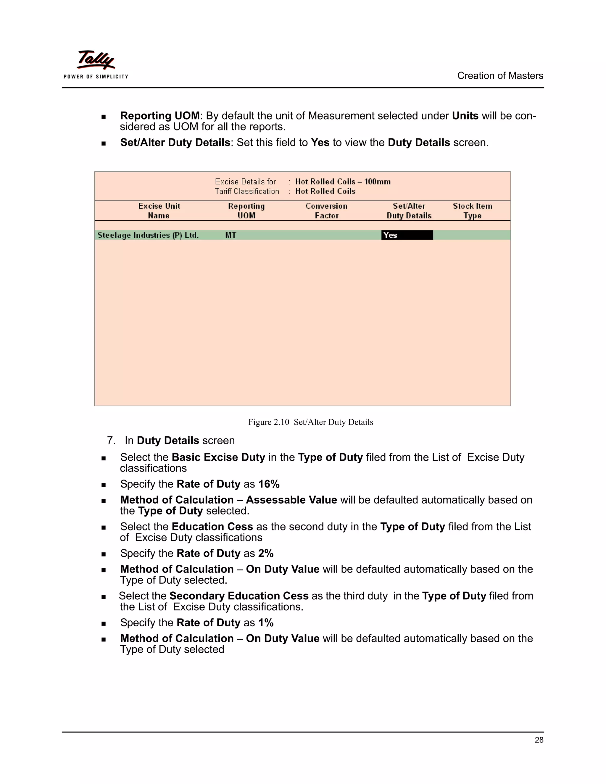 Creation of Masters



  Reporting UOM: By default the unit of Measurement selected under Units will be con-
  sidered as UOM for all the reports.
  Set/Alter Duty Details: Set this field to Yes to view the Duty Details screen.




                            Figure 2.10 Set/Alter Duty Details

7. In Duty Details screen
  Select the Basic Excise Duty in the Type of Duty filed from the List of Excise Duty
  classifications
  Specify the Rate of Duty as 16%
  Method of Calculation – Assessable Value will be defaulted automatically based on
  the Type of Duty selected.
  Select the Education Cess as the second duty in the Type of Duty filed from the List
  of Excise Duty classifications
  Specify the Rate of Duty as 2%
  Method of Calculation – On Duty Value will be defaulted automatically based on the
  Type of Duty selected.
  Select the Secondary Education Cess as the third duty in the Type of Duty filed from
  the List of Excise Duty classifications.
  Specify the Rate of Duty as 1%
  Method of Calculation – On Duty Value will be defaulted automatically based on the
  Type of Duty selected




                                                                                         28
 