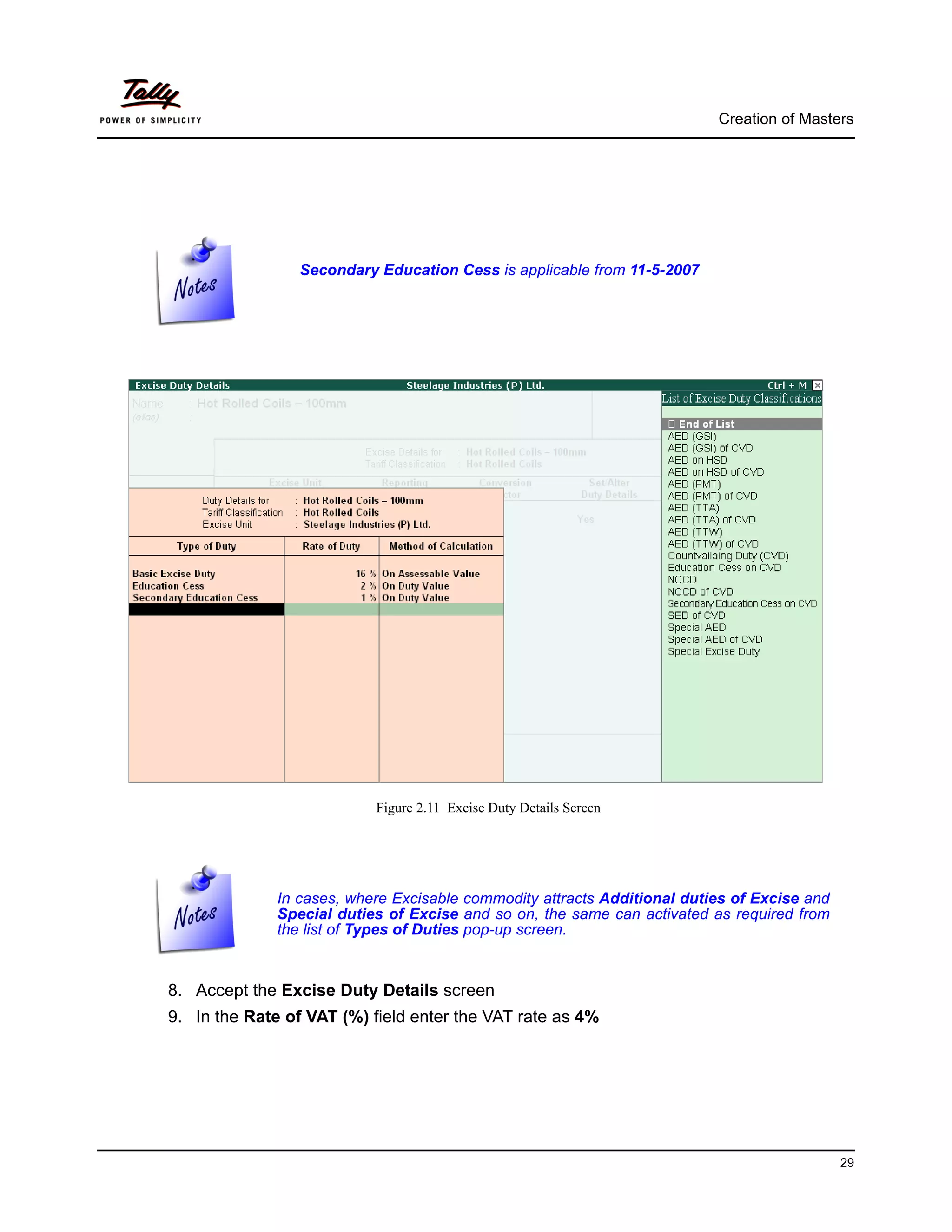 Creation of Masters




                 Secondary Education Cess is applicable from 11-5-2007




                           Figure 2.11 Excise Duty Details Screen




              In cases, where Excisable commodity attracts Additional duties of Excise and
              Special duties of Excise and so on, the same can activated as required from
              the list of Types of Duties pop-up screen.


8. Accept the Excise Duty Details screen
9. In the Rate of VAT (%) field enter the VAT rate as 4%




                                                                                             29
 