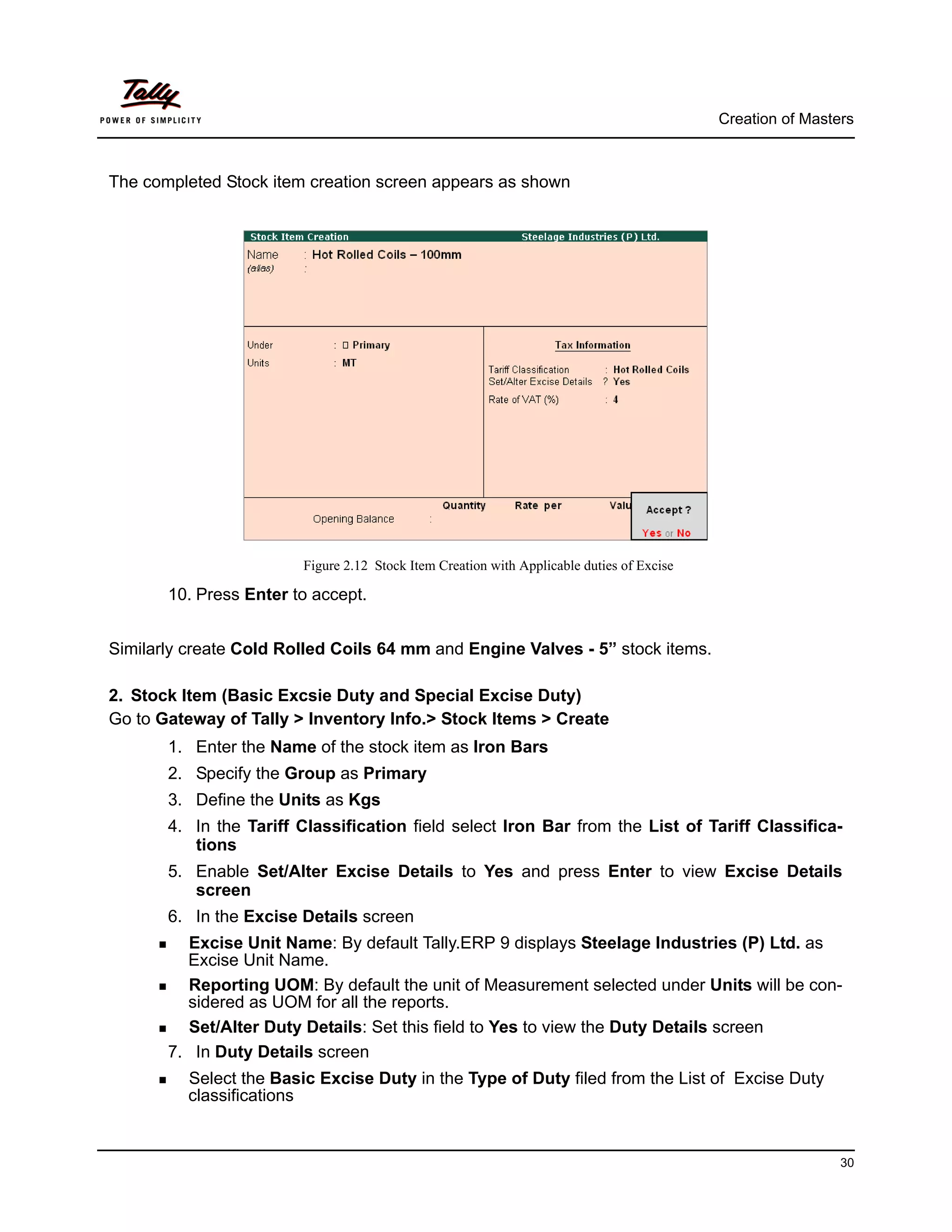 Creation of Masters



The completed Stock item creation screen appears as shown




                         Figure 2.12 Stock Item Creation with Applicable duties of Excise

       10. Press Enter to accept.


Similarly create Cold Rolled Coils 64 mm and Engine Valves - 5” stock items.

2. Stock Item (Basic Excsie Duty and Special Excise Duty)
Go to Gateway of Tally > Inventory Info.> Stock Items > Create
       1. Enter the Name of the stock item as Iron Bars
       2. Specify the Group as Primary
       3. Define the Units as Kgs
       4. In the Tariff Classification field select Iron Bar from the List of Tariff Classifica-
          tions
       5. Enable Set/Alter Excise Details to Yes and press Enter to view Excise Details
          screen
       6. In the Excise Details screen
         Excise Unit Name: By default Tally.ERP 9 displays Steelage Industries (P) Ltd. as
         Excise Unit Name.
         Reporting UOM: By default the unit of Measurement selected under Units will be con-
         sidered as UOM for all the reports.
         Set/Alter Duty Details: Set this field to Yes to view the Duty Details screen
       7. In Duty Details screen
          Select the Basic Excise Duty in the Type of Duty filed from the List of Excise Duty
          classifications


                                                                                                             30
 