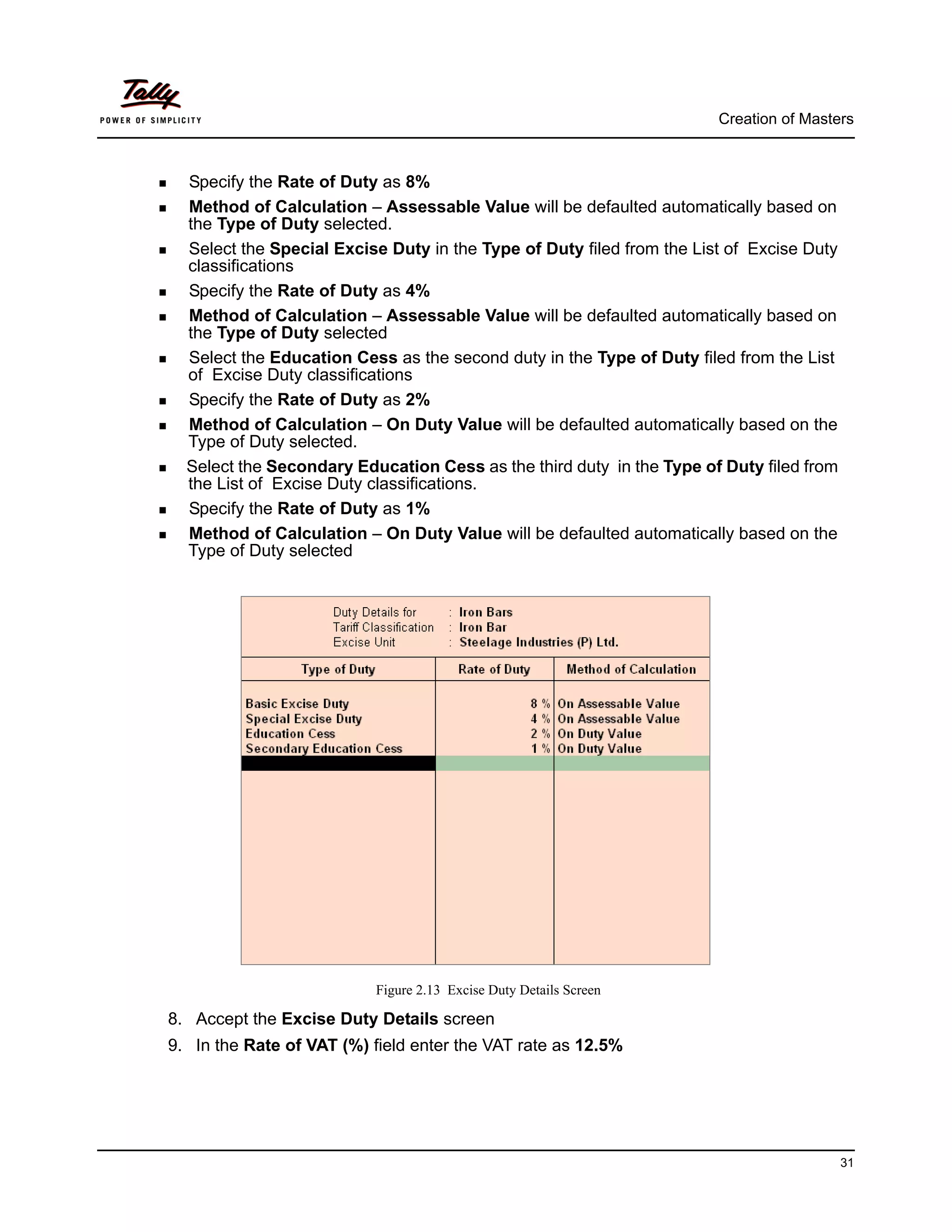 Creation of Masters



  Specify the Rate of Duty as 8%
  Method of Calculation – Assessable Value will be defaulted automatically based on
  the Type of Duty selected.
  Select the Special Excise Duty in the Type of Duty filed from the List of Excise Duty
  classifications
  Specify the Rate of Duty as 4%
  Method of Calculation – Assessable Value will be defaulted automatically based on
  the Type of Duty selected
  Select the Education Cess as the second duty in the Type of Duty filed from the List
  of Excise Duty classifications
  Specify the Rate of Duty as 2%
  Method of Calculation – On Duty Value will be defaulted automatically based on the
  Type of Duty selected.
  Select the Secondary Education Cess as the third duty in the Type of Duty filed from
  the List of Excise Duty classifications.
  Specify the Rate of Duty as 1%
  Method of Calculation – On Duty Value will be defaulted automatically based on the
  Type of Duty selected




                          Figure 2.13 Excise Duty Details Screen

8. Accept the Excise Duty Details screen
9. In the Rate of VAT (%) field enter the VAT rate as 12.5%




                                                                                          31
 
